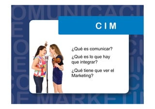 C I M
¿Qué es comunicar?
¿Qué es lo que hay
que integrar?
¿Qué tiene que ver el
Marketing?
 