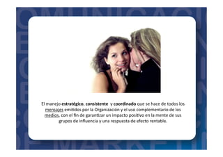 El	
  manejo	
  estratégico,	
  consistente	
  	
  y	
  coordinado	
  que	
  se	
  hace	
  de	
  todos	
  los	
  
mensajes	
  emi=dos	
  por	
  la	
  Organización	
  y	
  el	
  uso	
  complementario	
  de	
  los	
  
medios,	
  con	
  el	
  ﬁn	
  de	
  garan=zar	
  un	
  impacto	
  posi=vo	
  en	
  la	
  mente	
  de	
  sus	
  
grupos	
  de	
  inﬂuencia	
  y	
  una	
  respuesta	
  de	
  efecto	
  rentable.	
  
 