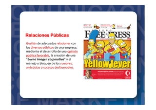 Relaciones Públicas
Ges=ón	
  de	
  adecuadas	
  relaciones	
  con	
  
los	
  diversos	
  públicos	
  de	
  una	
  empresa,	
  
mediante	
  el	
  desarrollo	
  de	
  una	
  opinión	
  
pública	
  favorable,	
  la	
  creación	
  de	
  una	
  
“buena	
  imagen	
  corpora.va”	
  y	
  el	
  
manejo	
  o	
  bloqueo	
  de	
  los	
  rumores,	
  
anécdotas	
  o	
  sucesos	
  desfavorables.	
  
 