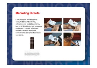 Marketing Directo
Comunicación	
  directa	
  con	
  los	
  
consumidores	
  individuales,	
  
seleccionados	
  	
  cuidadosamente,	
  
con	
  el	
  ﬁn	
  de	
  obtener	
  una	
  respuesta	
  
inmediata	
  y	
  cul=var	
  relaciones	
  
directas	
  con	
  ellos	
  mediante	
  
herramientas	
  de	
  contacto	
  directo	
  
uno	
  a	
  uno.	
  
 