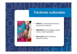 Factores culturales
•  Cultura	
  	
  El	
  comportamiento	
  humano	
  
en	
  gran	
  parte	
  se	
  aprende.	
  	
  
•  Subcultura	
  	
  Incluye	
  religiones,	
  grupos	
  
raciales	
  y	
  regiones	
  geográﬁcas.	
  	
  
•  Clase	
  social	
  	
  Valores,	
  intereses	
  y	
  
conductas	
  similares.	
  	
  
 