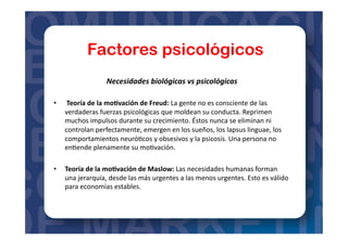 Factores psicológicos
Necesidades	
  biológicas	
  vs	
  psicológicas	
  
•  	
  Teoría	
  de	
  la	
  mo?vación	
  de	
  Freud:	
  La	
  gente	
  no	
  es	
  consciente	
  de	
  las	
  
verdaderas	
  fuerzas	
  psicológicas	
  que	
  moldean	
  su	
  conducta.	
  Reprimen	
  
muchos	
  impulsos	
  durante	
  su	
  crecimiento.	
  Éstos	
  nunca	
  se	
  eliminan	
  ni	
  
controlan	
  perfectamente,	
  emergen	
  en	
  los	
  sueños,	
  los	
  lapsus	
  linguae,	
  los	
  
comportamientos	
  neuró=cos	
  y	
  obsesivos	
  y	
  la	
  psicosis.	
  Una	
  persona	
  no	
  
en=ende	
  plenamente	
  su	
  mo=vación.	
  
•  Teoría	
  de	
  la	
  mo?vación	
  de	
  Maslow:	
  Las	
  necesidades	
  humanas	
  forman	
  
una	
  jerarquía,	
  desde	
  las	
  más	
  urgentes	
  a	
  las	
  menos	
  urgentes.	
  Esto	
  es	
  válido	
  
para	
  economías	
  estables.	
  
 