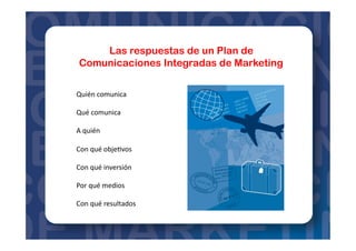 Las respuestas de un Plan de
Comunicaciones Integradas de Marketing
Quién	
  comunica	
  
Qué	
  comunica	
  
A	
  quién	
  
Con	
  qué	
  obje=vos	
  
Con	
  qué	
  inversión	
  
Por	
  qué	
  medios	
  
Con	
  qué	
  resultados	
  
 
