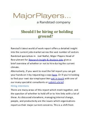 Should I be hiring or holding
ground?
Ranstad's latest world of work report offers a detailed insight
into the current jobs market across the vast number of sectors
Randstad specialises in. Joel Natfal, Major Players Head of
Recruitment for Research Insight & Analysis jobs gives a
brief overview of whether or not to hire during the current
climate.
Alternatively, if you want to read the full report you can get
your hands on it by requesting a copy here. Or if you're looking
to find your next star employee then get in touch with one of
our many specialist consultants or submit a brief.
Hiring intentions
There are many areas of this report which mesh together, and
the question of whether to hold off or to hire links with a lot of
these. As discussed elsewhere, managing internal change,
people, and productivity are the issues which organisations
report as their major current concerns. This is a shift from
 