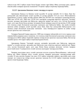 14
гүйцэтгэлээр 105.2 тэрбум төгрөг болж буурах тооцоо гарч байна. Иймд дотоодын архи, дарсны
онцгой албан татварын орлогын төлөвлөгөө 7.0 орчим тэрбум төгрөгөөр тасрахаар байна.
2.2.3.5 Арилжааны банкнаас төсөвт төвлөрүүлэх орлого
Арилжааны банкууд нь Банкны тухай хуулийн 16 дугаар зүйлийн 16.1.2, Банк, банк бус
санхүүгийн үйл ажиллагааны тухай хуулийн 13 дугаар зүйлийн 13.4 дэх хэсэг, Монголбанкны
Ерөнхийлөгч, Санхүү эдийн засгийн сайдын 2004 оны 207/459 тоот хамтарсан тушаалаар баталж,
2006 оны 147/94 тоот, 2009 оны 125/50 тоот хамтарсан тушаалаар өөрчлөлт оруулсан “Активыг
ангилах, активын эрсдэлийн сан байгуулж, зарцуулах журам”-ын дагуу зээл, хүлээж болзошгүй
үүрэг, үнэт цаас болон бусад активыг хугацааны болон чанарын үзүүлэлтээр ангилж, 0-100 хувиар
зээл төлөхөд учирч болзошгүй алдагдлаас хамгаалах санг байгуулж байна. Аж ахуйн нэгжийн
орлогын албан татварын тухай хуулийн дагуу банк, банк бус санхүүгийн байгууллагын зээл
төлөхөд учирч болзошгүй алдагдлаас хамгаалах санд төвлөрүүлсэн хөрөнгө нь албан татвар
ногдох орлогоос хасч тооцогддог.
Татварын Ерөнхий Газраас ирүүлсэн 2009 оны татварын тайлангийн нэгтгэлээс харахад одоо
мөрдөж байгаа журмын дагуу тооцоолж, зээл төлөхөд учирч болзошгүй алдагдлаас хамгаалах санд
төвлөрүүлсэн 209.0 тэрбум төгрөгийн хөрөнгө татвар ногдох орлогоос хасагдсан байна. Ингэснээр
төсвийн орлого 10.0 гаруй тэрбум төгрөгөөр буурсан болно.
Арилжааны банкны “Активийг ангилах, активийн эрсдэлийн санг байгуулж, зарцуулах
журам”-д зээлийн ангилал, эрсдлийн санг байгуулах хувь хэмжээнд өөрчлөлт ороогүй юм. Харин
зээл, хүлээж болзошгүй үүрэг, үнэт цаас болон бусад активын ангиллыг тогтоох чанарын
үнэлгээний оноог 5 хувиар өсгөн зээлийг ангилах шалгуурыг чангаруулсан байна.
Чанарын шалгуурын дагуу зээлийг ангилсан нэгдсэн судалгаа Монголбанкинд хийгдээгүй
байгаа юм. Шинэ журмын дагуу зээлийг ангилах чанарын шалгуурыг чангаруулснаар нийт
зээлийн 10 хувь ангилал буурна гэж үзвэл 22.0 тэрбум төгрөгийн хөрөнгө эрсдэлийн санд нэмж
төвлөрч энэ хэмжээгээр татвар ногдох орлогоос хасагдах ба 2.2-3.0 тэрбум төгрөгөөр төсвийн
орлого нэмж буурахаар байна.
 