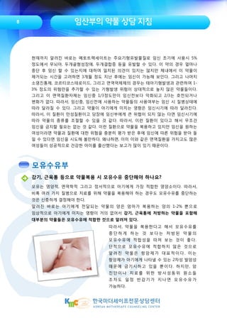 임산부의 약물 상담 지침8
감기, 근육통 등으로 약물복용 시 모유수유 중단해야 하나요?
모유는 영양적, 면역학적 그리고 정서적으로 아기에게 가장 적합한 영양소이다. 따라서,
비록 여러 가지 질병으로 치료를 위해 약물을 복용해야 하는 경우도 모유수유를 중단하는
것은 신중하게 결정해야 한다.
알려진 바로는 아기에게 전달되는 약물의 양은 엄마가 복용하는 양의 1-2% 뿐으로
임상적으로 아기에게 미치는 영향이 거의 없어서 감기, 근육통에 처방하는 약물을 포함해
대부분의 약물들은 모유수유에 적합한 것으로 알려져 있다.
현재까지 알려진 바로는 메토트렉세이트는 주요기형유발물질로 임신 초기에 사용시 5%
정도에서 무뇌아, 두개골형성장애, 두개결합증 등을 유발할 수 있다. 이 약의 경우 얼마나
중단 후 임신 할 수 있는지에 대하여 일치된 의견이 있지는 않지만 체내에서 이 약물이
제거되는 시간을 고려하면 3개월 정도 지난 후에는 임신이 가능해 보인다. 그리고 나머지
소염진통제, 코르티코스테로이드, 그리고 면역억제제의 경우는 태아기형발생과 관련하여 1-
3% 정도의 위험만을 추가할 수 있는 기형발생 위험이 상대적으로 높지 않은 약물들이다.
그리고 이 면역질환자체는 임신중 1/3정도만이 임신전보다 악화되고 2/3는 호전되거나
변화가 없다. 따라서, 임신중, 임신전에 사용하는 약물들의 사용여부는 임신 시 질병상태에
따라 달라질 수 있다. 그리고 약물이 아기에게 미치는 영향은 임신시기에 따라 달라진다.
따라서, 이 질환이 만성질환이고 당장에 임신부에게 큰 위협이 되지 않는 다면 임신시기에
따라 약물의 종류를 조절할 수 있을 것 같다. 따라서, 이런 질환이 있다고 해서 무조건
임신을 금지할 필요는 없는 것 같다. 이런 질환으로 약물을 복용하고 있지만 임신을 원하는
여성이라면 약물과 질환에 대한 위험을 충분히 평가 받은 후에 임신에 따른 위험을 받아 들
일 수 있다면 임신을 시도해 볼만하다. 왜냐하면, 이미 이와 같은 면역질환을 가지고도 많은
여성들이 성공적으로 건강한 아이를 출산했다는 보고가 많이 있기 때문이다.
따라서, 약물을 복용한다고 해서 모유수유를
중 단 하 게 하 는 것 보 다 는 처 방 된 약 물 의
모유수유에 적합성을 따져 보는 것이 좋다.
단적으로 모유수유에 적합하지 않은 것으로
알려진 약물은 항암제가 대표적이다. 이는
항암제가 아기에게 나타낼 수 있는 2차성 발암성
때문에 금기시하고 있을 뿐이다. 하지만, 암
진단이나 치료를 위한 방사성동위 원소들
조차도 일정 반감기가 지나면 모유수유가
가능하다.
모유수유부
 
