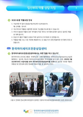 임산부의 약물 상담 지침 9
한국마더세이프전문상담센터에서는 어떤 일을 하고 있는가?
한국마더리스크프로그램은 국제적으로 국제기형학회인 OTIS(www.otispregnancy.org)와
함께하고 있으며, 캐나다 마더리스크프로그램의 적극지원을 받고 있다. 또한, 2010년 4월
보건복지부의 사업지원을 받아 마더세이프전문상담센터를 오픈하여 임신중 수유중 약물의
위험성 및 안전성에 관한 정보를 무료로 제공 및 상담하고 있다.
그림 6. 전재희 전보건복지부장관이 참여한 가운데 마더세이프전문상담센터 오픈 (2010.4.22)
모유수유중 약물요법 안내
1. 가능하면 약 없이 증상을 해소하도록 시도해 봅시다.
예) 근육통 : 맛사지
2. 국소적으로 약물을 사용하면 모유로 가는량을 최소화 할 수 있습니다.
3. 주의가 필요한 약물의 경우 부작용이 적은 약이나 아기에게 문제가 없다고 알려진 약물
로 대체 합시다.
4. 반감기가 짧은 약물은 모유로 적게 넘어가서 아기에게 더 안전합니다.
5. 약물을 복용 시는 수유 직후에 복용하거나 긴 잠을 자기 전에 복용하면 아기에게 더욱 안
전합니다.
한국마더세이프전문상담센터
 