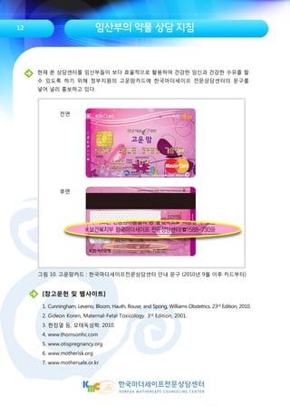 임산부의 약물 상담 지침12
[참고문헌 및 웹사이트]
1. Cunningham, Leveno, Bloom, Hauth, Rouse, and Spong, Williams Obstetrics. 23rd Edition, 2010.
2. Gideon Koren, Maternal-Fetal Toxicology. 3rd Edition, 2001.
3. 한정열 등, 모태독성학. 2010.
4. www.thomsonhc.com
5. www.otispregnancy.org
6. www.motherisk.org
7. www.mothersafe.or.kr
그림 10. 고운맘카드 : 한국마더세이프전문상담센터 안내 문구 (2010년 9월 이후 카드부터)
현재 본 상담센터를 임산부들이 보다 효율적으로 활용하여 건강한 임신과 건강한 수유를 할
수 있도록 하기 위해 정부지원의 고운맘카드에 한국마더세이프 전문상담센터의 문구를
넣어 널리 홍보하고 있다.
전면
후면
 