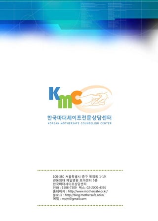 100-380 서울특별시 중구 묵정동 1-19
관동의대 제일병원 모아센터 5층
한국마더세이프상담센터
전화 : 1588-7309 팩스: 02-2000-4376
홈페이지 : http://www.mothersafe.or.kr/
블로그 : http://blog.mothersafe.or.kr/
메일 : mom@gmail.com
 