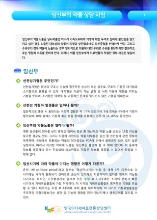 임산부의 약물 상담 지침
임신부의 약물노출은 당사자뿐만 아니라 가족모두에게 기형에 대한 우려로 심하게 불안감을 일으
키고 심한 경우 노출된 대부분의 약물이 기형과 상관없음에도 임신중절을 선택하게 한다. 그리고
수유부의 경우 약물에 노출되는 경우 일시적으로 약물에 대한 우려로 수유를 중단하지만 결과적으
로는 영원히 수유를 못하게 한다. 따라서, 이들 임산부에게 의료인들의 적절한 정보 제공은 절실하
다.
선천성기형은 무엇인가?
선천성기형은 태아의 구조나 기능에 영구적인 손상이 오는 경우로, 구조적 기형은 대기형과
소기형으로 분류될 수 있다. 대기형은 기관의 기능 변화 및 사회 적응에 영향을 미치는
기형을 뜻하며, 소기형은 의학적 및 미용적인 문제를 일으키지 않는 기형을 의미한다.
선천성 기형아 발생률은 얼마나 될까?
일반적으로 출생 시 동반되는 구조적 결함은 약 1-3% 정도이며, 5세 경에는 6%에서 기형이
발견되며, 18세 경에는 기능적 혹은 발달 장애를 포함하는 경우 약 14-16%로 증가한다.
임신부의 약물노출은 얼마나 될까?
계획 임신률이 50%를 넘지 못하고 있어서 임신 중 임신부의 약물 노출 빈도는 13회 이상을
보고한 경우도 있다. 그러나 시중에 시판되는 약물 대부분은 임신 중 안전성에 관한 정보가
부족하며, 국내에서 유통되는 약물의 50%정도는 FDA에 의해서 분류조차 되어 있지 않은
실정이다. 따라서 이러한 약제에 노출된 임신부는 불안해 할 수 밖에 없으며, 이 들에게
정보를 제공해야 하는 진료실의 의료인들도 적절한 정보를 제공할 수 없어서 당혹할 수
밖에 없다.
임신시기에 따라 약물이 미치는 영향은 어떻게 다른가?
흔히 “All or None period”라고 말하는 착상전시기는 수정 후 대략 3주 이전으로 이
시기에는 배아가 분화되기 전이므로 손상이 있다해도 치명적이지 않다면 회복이 가능한
시기이다. 하지만, 기관형성기로 알려져 있는 수정 후 3~8주에는 조직의 분화가 빠른
시기여서 기형유발물질에 가장 취약하다. 이 시기의 기형유발물질은 영구적인 기형을 유발
할 수 있다. 태아기는 수정 후 8주이후 부터 출생 때까지이며, 이 시기의 기형유발물질은
구조적인 기형유발보다는 성장 및 기능에 영향을 미쳐 정신지체나 행동장애를 일으킬 수
있다.
1
임신부
 
