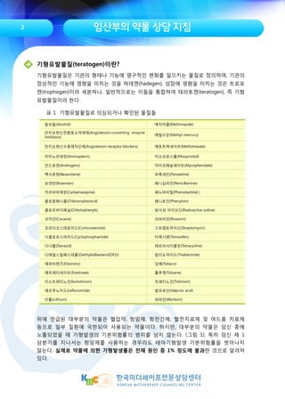임산부의 약물 상담 지침
기형유발물질(teratogen)이란?
기형유발물질은 기관의 형태나 기능에 영구적인 변화를 일으키는 물질로 정의하며, 기관의
정상적인 기능에 영향을 미치는 것을 하데젠(hadegen), 성장에 영향을 미치는 것은 트로포
젠(trophogen)이라 세분하나, 일반적으로는 이들을 통합하여 테라토젠(teratogen), 즉 기형
유발물질이라 한다.
알코올(Alcohol) 메치마졸(Methimazole)
안지오텐신전환효소억제제(Angiotensin-converting enzyme
inhibitors)
메틸수은(Methyl mercury)
안지오텐신수용체차단제(Angiotensin-receptor blockers) 메토트렉세이트(Methotrexate)
아미노프테린(Aminopterin) 미소프로스톨(Misoprostol)
안드로겐(Androgens) 마이코페놀레이트(Mycophenolate)
벡사로텐(Bexarotene) 파록세틴(Paroxetine)
보센탄(Bosentan) 페니실라민(Penicillamine)
카르바마제핀(Carbamazepine) 페노바비탈(Phenobarbital )
클로람페니콜(Chloramphenicol) 페니토인(Phenytoin)
클로르바이페닐(Chlorbiphenyls) 방사성 아이오딘(Radioactive iodine)
코카인(Cocaine) 리바비린(Rivavirin)
코르티코스테로이드(Corticosteroids) 스트렙토마이신(Streptomycin)
시클로포스파미드(Cyclophosphamide) 타목시펜(Tamoxifen)
다나졸(Danazol) 테트라사이클린(Tetracycline)
디에틸스틸베스테롤(Diethylstilbesterol(DES)) 탈리도마이드(Thalidomide)
에파비렌즈(Efavirenz) 담배(Tobaco)
에트레티네이트(Etretinate) 톨루엔(Toluene)
이소트레티노인(Isotretinoin) 트레티노인(Tretinoin)
레프루노미드(Leflunomide) 발프로산(Valproic acid)
리튬(Lithium) 와파린(Warfarin)
표 1 기형유발물질로 의심되거나 확인된 물질들
위에 언급된 대부분의 약물은 혈압약, 항암제, 항전간제, 혈전치료제 및 여드름 치료제
등으로 일부 질환에 국한되어 사용되는 약물이다. 하지만, 대부분의 약물은 임신 중에
노출되었을 때 기형발생의 기본위험률의 범위를 넘지 않는다. (그림 1). 특히 임신 제 1
삼분기를 지나서는 항암제를 사용하는 경우라도 태아기형발생 기본위험률을 벗어나지
않는다. 실제로 약물에 의한 기형발생률은 전체 원인 중 1% 정도에 불과한 것으로 알려져
있다.
2
 