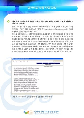 임산부의 약물 상담 지침
그림 2. Paroxetine의 생식발생독성에 관한 정보 (Reprotox)
4
의료인은 임신부들을 위해 약물의 안전성에 관한 적절한 정보를 어디에서
얻을 수 있는가?
산과 교과서라 할 수 있는 William’s Obstetrics에서도 가장 정확하고 최근의 자료를
제공하는 온라인 데이터베이스인 TERIS 및 Reprotox(www.thomsonhc.com)의 자료를
이용하여 상담할 것을 권고하고 있다.
위의 두 데이터베이스는 약물 및 물질에 관하여 서술적인 방법으로 기술하고 있으며 새로운
정보에 대한 업데이트로 빠르게 이루어 지고 있다. 그러나 이 데이터 베이스는 유료로
정보를 제공하고 있으므로 개개인이 접속하기에는 어려움이 있을 수 있다. 그러나 유료
회원이 되는 경우에는 소액의 추가로 스마트폰에서도 정보를 확인할 수 있는 장점이 있다.
그림 2.는 Reprotox의 paroxetine에 관한 정보이다. 먼저 Quick take라는 부분이 있어서
약물에 관한 전반적인 정보를 제공하며, 이후 동물 실험, 인간에서의 자료, 모유수유에 관한
정보 및 남편의 노출에 관한 정보를 제공한다. 모든 약제에 대한 정보가 다 있는 것은
아니나, 전문가에게 비교적 자세하고 정확한 정보를 제공하는 데이터베이스라 할 수 있다.
 