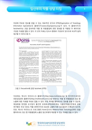 임산부의 약물 상담 지침
이외에 무료로 정보를 얻을 수 있는 대표적인 곳으로 OTIS(Organization of Teratology
Information Specialists)의 홈페이지(www.otispregnancy.org)가 있다. 이 홈페이지의
factsheet라는 곳을 접속하면 약물 및 위험물질에 관한 정보를 한 약물당 두 페이지로
구성된 자료를 접할 수 있다. 이 곳의 자료는 Q & A 형태로 구성되어 있으므로 비교적 쉽게
접근할 수 있다(그림 3).
그림 3. Paroxetine에 관한 factsheet (OTIS)
이외에도 캐나다 마더리스크 홈페이지(http://www.motherisk.org) 및 한국마더세이프
전문상담센터 홈페이지(http://mothersafe.or.kr)(그림 4)에서도 약물 및 위험물질의 임신 중
노출에 대한 자료를 무료로 접할 수 있다. 또한 책자를 통하여서도 정보를 얻을 수 있는데,
제일병원 한정열 교수팀이 출간한 모태독성학(2009)에는 식품의약품안전청과 공동
연구했던 국내 다빈도 약물 100여가지의 임신중 노출에 따른 임신결과가 수록되어 있으며,
또한, 캐나다 마더리스크 프로그램의 Koren교수의 Materna-Fetal Toxicology(2001) 등을
통하여서도 임신 중 위험물질에 노출된 임신부에게 제공할 수 있는 자료를 얻을 수 있다.
5
 