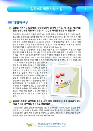 임산부의 약물 상담 지침
임신을 계획하고 있는데요, 경련성질환이 있어서 데파킨, 페니토인, 테그레톨
같은 항전간제를 복용하고 있습니다. 건강한 아이를 출산할 수 있을까요?
데파킨이나 페니토인은 대표적 항전간제로 임신중 복용시 척추이분증 같은 신경관 결손증,
심장기형, 언청이 등을 일으킬 뿐만 아니라 지능저하를 일으키기도 합니다. 그리고 이러한
기형발생 위험률은 복용하는 약물의 종류가 많은 수록 발생 빈도가 높습니다. 특히
데파킨의 성분인 발프로익산(valproic acid)은 다른항전간제와 함께 사용시 기형
발생위험률이 10%정도까지 증가되는 반면 이 약을 한가지만 사용하는 경우는
기형발생위험률이 1-2%정도만 추가되는 것으로 알려져 있습니다.
따라서, 가능한 단일제제로 항전간제를 복용하는 것이 항전간제 복용으로 인한
기형발생위험률을 줄일 수 있습니다. 그리고 발프로익산의 경우 아기의 지능저하와 관련될
수 있습니다. 하지만 테그레톨(카바마제핀)은 기형발생위험률의 추가가 1-2%뿐이고 태아의
지능에 미치는 영향도 적은 것으로 많은 연구들이 밝히고 있습니다. 따라서, 가능하다면
테그레톨 같이 태아에 미치는 영향이 적은 약물의 단일 제제를 복용하는 것이 바람직합니다.
7
류마티스관절염, 베쳇질환 등으로 수년 동안 면역억제제 등을 복용하고 있는
가임 여성의 경우에도 임신해도 괜찮나요?
여성들의 면역질환은 남성보다 50배 많은 것으로 알려져 있다. 따라서, 당연히 임신을 계획
하고 있는 가임 여성들이 류마티스관절염이나 베쳇질환 등으로 많이 고생하고 있다. 이들
여성들은 면역질환의 치료 및 관리를 위해서 소염진통제, 코르티코스테로이드, 다양한 면역
억제제 그리고 메토트렉세이트 같은 항암제를 사용한다.
그리고 대부분의 항전간제는 엽산을 길항하여
체내 엽산을 고갈시킴으로써 기형을 발생하는
것으로 알려져 있습니다. 따라서, 항전간제를
복 용 하 는 여 성 들 은 반 드 시 임 신 3 개 월
전 부 터 는 엽 산 제 4mg 이 상 을 복 용 하 여
신경관결손증 등의 기형발생 위험을 낮출 수
있도록 하여야 합니다. 그리고, 과거에는
항전간제로 인한 태아 뇌 출혈예방을 위해서
임 신 말 기 에 임 신 부 에 게 비 타 민 K 를
복용하도록 처방했지만, 최근 연구들에 의하면
항전간제를 복용하는 임신부라도 만삭 임신의
경우는 비타민 K를 복용하지 않는다 하더라도
뇌출혈을 증가시키지 않는 것으로 밝혀져
있다.
계획임신부
 