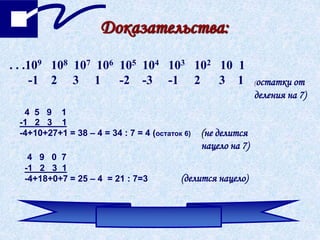 Доказательства:
. . .109 108 107 106 105 104 103 102 10 1
-1 2 3 1 -2 -3 -1 2 3 1 (остатки от
деления на 7)
4 5 9 1
-1 2 3 1
-4+10+27+1 = 38 – 4 = 34 : 7 = 4 (остаток 6) (не делится
нацело на 7)
4 9 0 7
-1 2 3 1
-4+18+0+7 = 25 – 4 = 21 : 7=3 (делится нацело)
 