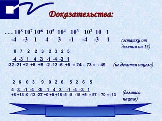 Доказательства:
. . . 108 107 106 105 104 103 102 10 1
-4 -3 1 4 3 -1 -4 -3 1 (остатки от
деления на 13)
8 7 2 2 3 2 3 2 5
-4 -3 1 4 3 -1 -4 -3 1
-32 -21 +2 +8 +9 -2 -12 -6 +5 = 24 – 73 = - 49 (не делится нацело)
2 6 0 3 9 0 2 6 5 2 6 5
4 3 -1 -4 -3 1 4 3 -1 -4 -3 1
+8 +18 -0 -12 -27 +0 +8 +18 -5 -8 -18 +5 = 57 – 70 = -13
(делится
нацело)
 