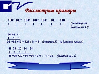 . . . 1007 1006 1005 1004 1003 1002 100
1 1 1 1 1 1 1 (остатки от
деления на 11)
26 85 13
1 1 1
26 +85 +13 = 124 : 11 = 11 (остаток 3) (не делится нацело)
89 38 20 34 94
1 1 1 1 1
89 +38 +20 +34 +94 = 275 : 11 = 25 (делится на 11)
Рассмотрим примеры
 