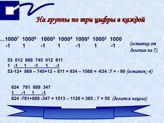 На группы по три цифры в каждой
…10007 10006 10005 10004 10003 10002 1000
-1 1 -1 1 -1 1 -1 (остатки от
деления на 7)
53 012 869 745 012 811
1 -1 1 -1 1 -1
53-12+ 869 – 745+12 – 811 = 934 – 1568 = -634 :7 = - 90 (остаток -4)
624 781 889 347
1 -1 1 -1
624 -781+889 -347 = 1513 – 1128 = 385 : 7 = 55 (делится нацело)
 