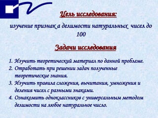 изучение признак а делимости натуральных чисел до
100
Задачи исследования
Цель исследования:
1. Изучить теоретический материал по данной проблеме.
2. Отработать при решении задач полученные
теоретические знания.
3. Изучить правила сложения, вычитания, умножения и
деления чисел с разными знаками.
4. Ознакомить одноклассников с универсальным методом
делимости на любое натуральное число.
 
