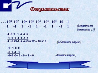 Доказательства:
. . . 108 107 106 105 104 103 102 10 1
1 -1 1 -1 1 -1 1 -1 1 (остатки от
деления на 11)
4 5 9 1 4 4 5
1 -1 1 -1 1 -1 1
4 -5 +9-1+4 -4+5 = 22 – 10 =12 (не делится нацело)
4 4 5 5
-1 1 -1 1
-4+4 -5+ 5 = 9 – 9 = 0 (делится нацело)
 