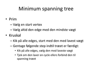 Minimum spanning tree
• Prim
– Vælg en start vertex
– Vælg altid den edge med den mindste vægt
• Kruskal
– Kik på alle edges, start med den med lavest vægt
– Gentage følgende step indtil træet er færdigt:
• Kik på alle edges, vælg den med laveste vægt
• Tjek om den laver en cycle ellers forbind den til
spanning træet
 