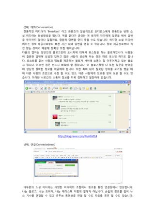 셋째, 대화(Conversation)
전통적인 미디어가 ‘Broadcast' 이고 콘텐츠가 일방적으로 오디언스에게 유통되는 반면 소
셜 미디어는 쌍방향성을 띕니다. 책을 읽다가 궁금한 게 생기면 작가에게 질문을 해서 답변
을 얻기까지 얼마나 걸릴까요. 영원히 답변을 얻지 못할 수도 있습니다. 하지만 소셜 미디어
에서는 정보 제공자로부터 빠른 시간 내에 답변을 얻을 수 있습니다. 정보 제공자로부터 직
접 받는 것이기 때문에 정확성 또한 뛰어납니다.
다음의 캡쳐는 일반인의 블로그인데 도시락에 대해서 포스팅을 하는 블로거입니다. 사람들
이 질문한 답변에 성심껏 답하고 많은 사람이 궁금해 하는 것은 따로 포스팅 하기도 합니
다. 포스트를 읽는 사람과 정보를 제공하는 블로거 사이에 소통이 잘 이루어지고 있는 블로
그 입니다. 이러한 점은 반드시 배워야 할 점입니다. 이 블로거처럼 나 또한 질문을 받았을
때 성심껏 정확한 정보를 제공해야 합니다. 또한 혹여 내가 잘못된 정보를 포스팅 했을 때
에 다른 사람의 조언으로 수정 할 수도 있고, 다른 사람에게 정보를 얻어 보완 할 수도 있
습니다. 이러한 서로간의 소통이 정보를 더욱 정확하고 발전하게 만듭니다.




                        http://blog.naver.com/illusi0n014


넷째, 연결(Connectedness)




대부분의 소셜 미디어는 다양한 미디어의 조합이나 링크를 통한 연결상에서 번성합니다.
나는 블로그, 나는 트위터, 나는 페이스북 이렇게 별개가 아닙니다. 손쉽게 링크를 걸어 뉴
스 기사를 연결할 수 있고 유투브 동영상을 연결 할 수도 자료를 공유 할 수도 있습니다.
 