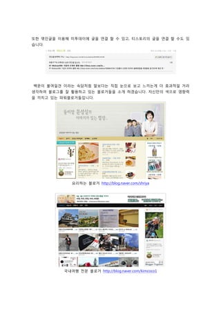 또한 엮인글을 이용해 미투데이에 글을 연결 할 수 있고, 티스토리의 글을 연결 할 수도 있
습니다.




백문이 불여일견 이라는 속담처럼 말보다는 직접 눈으로 보고 느끼는게 더 효과적일 거라
생각하여 블로그를 잘 활용하고 있는 블로거들을 소개 하겠습니다. 자신만의 색으로 영향력
을 끼치고 있는 파워블로거들입니다.




             요리하는 블로거 http://blog.naver.com/shriya




          국내여행 전문 블로거 http://blog.naver.com/kimcoco1
 