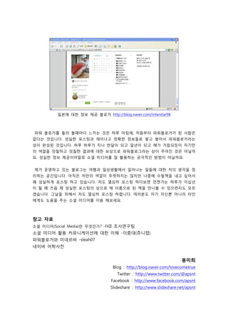 일본에 대한 정보 제공 블로거 http://blog.naver.com/interstar98



파워 블로거를 둘러 볼때마다 느끼는 것은 하루 아침에, 처음부터 파워블로거가 된 사람은
없다는 것입니다. 성실한 포스팅과 재미나고 정확한 정보들로 쌓고 쌓아서 파워블로거라는
성이 완성된 것입니다. 하루 하루가 지나 한달이 되고 일년이 되고 해가 거듭되듯이 자기만
의 색깔을 덧칠하고 덧칠한 결과에 대한 보상으로 파워블로그라는 상이 주어진 것은 아닐까
요. 성실한 정보 제공이야말로 소셜 미디어를 잘 활용하는 궁극적인 방법이 아닐까요.


제가 운영하고 있는 블로그는 여행과 일상생활에서 일어나는 일들에 대한 저의 생각을 정
리하는 공간입니다. 아직은 저만의 색깔이 뚜렷하지는 않지만 나중에 수필책을 내고 싶어서
꽤 성실하게 포스팅 하고 있습니다. 저도 열심히 포스팅 하다보면 언젠가는 하루가 이십년
이 될 때 즈음 제 성실한 포스팅의 상으로 제 이름으로 된 책을 만나볼 수 있으련지도 모르
겠습니다. 그날을 위해서 저도 열심히 포스팅 하렵니다. 여러분도 자기 자신뿐 아니라 타인
에게도 도움을 주는 소셜 미디어를 이용 해보세요.



참고 자료
소셜 미디어(Social Media)란 무엇인가? -FKII 조사연구팀
소셜 미디어 활용 커뮤니케이션에 대한 이해 -이중대(쥬니캡)
파워블로거와 미네르바 -sleah07
네이버 어학사전


                                                                    용미희
                                 Blog : http://blog.naver.com/lovecometrue
                                   Twitter : http://www.twitter.com/@apsnt
                                Facebook : http://www.facebook.com/apsnt
                                Slideshare : http://www.slideshare.net/apsnt
 
