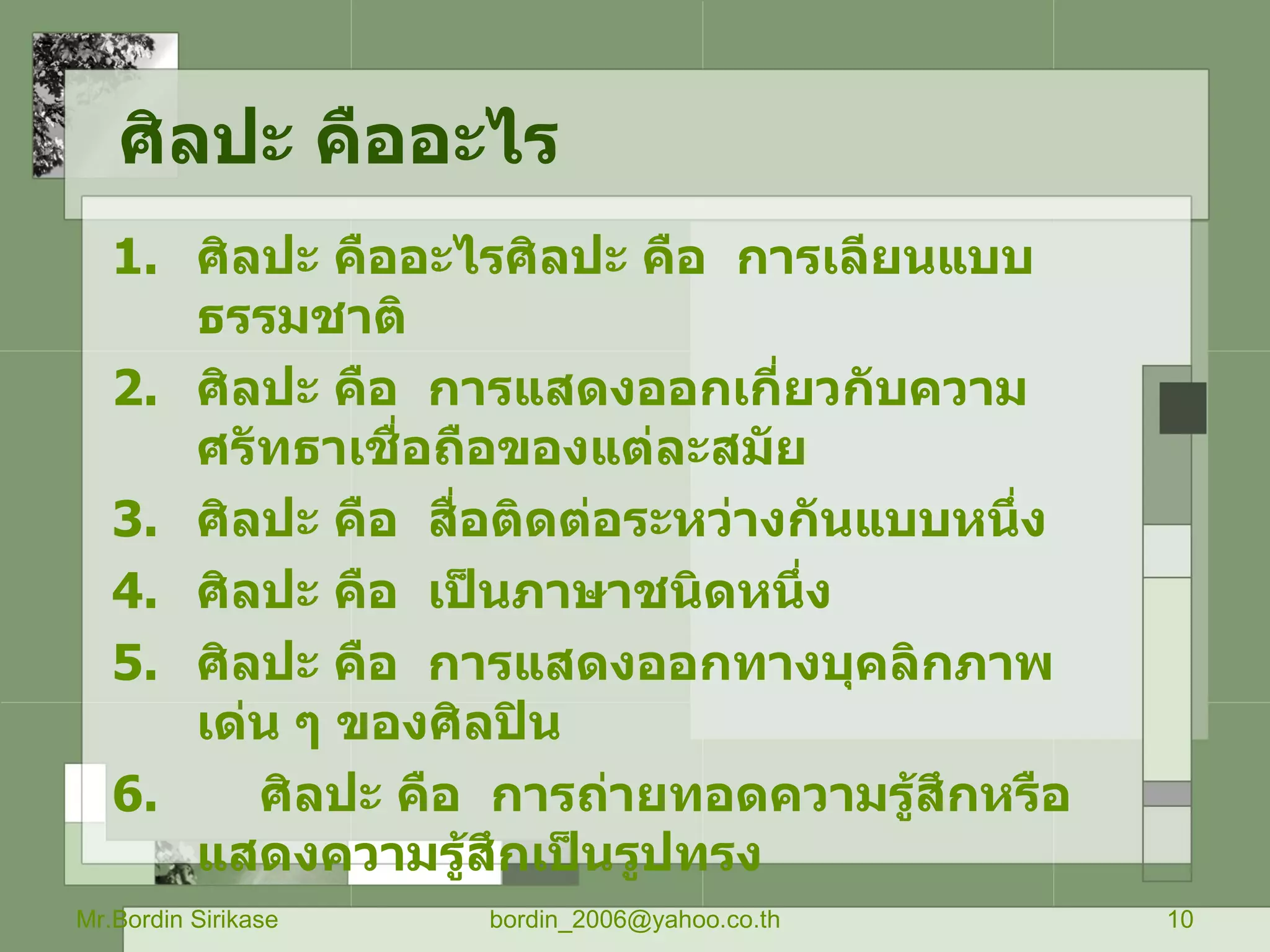 ศิลปะ คืออะไร ศิลปะ คืออะไรศิลปะ คือ  การเลียนแบบธรรมชาติ ศิลปะ คือ  การแสดงออกเกี่ยวกับความศรัทธาเชื่อถือของแต่ละสมัย ศิลปะ คือ  สื่อติดต่อระหว่างกันแบบหนึ่ง ศิลปะ คือ  เป็นภาษาชนิดหนึ่ง ศิลปะ คือ  การแสดงออกทางบุคลิกภาพเด่น ๆ ของศิลปิน 6.  ศิลปะ คือ  การถ่ายทอดความรู้สึกหรือแสดงความรู้สึกเป็นรูปทรง Mr.Bordin Sirikase [email_address] 