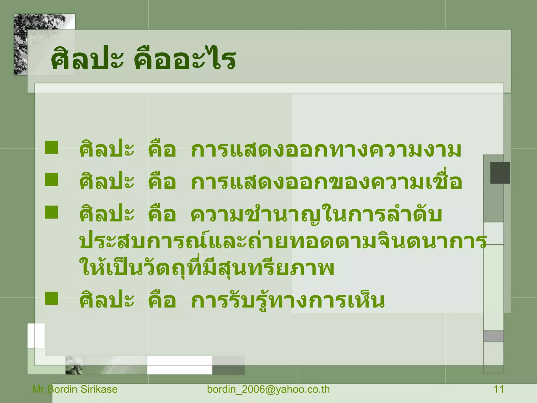 ศิลปะ คืออะไร Mr.Bordin Sirikase [email_address] ศิลปะ  คือ  การแสดงออกทางความงาม ศิลปะ  คือ  การแสดงออกของความเชื่อ ศิลปะ  คือ  ความชำนาญในการลำดับประสบการณ์และถ่ายทอดตามจินตนาการให้เป็นวัตถุที่มีสุนทรียภาพ ศิลปะ  คือ  การรับรู้ทางการเห็น 
