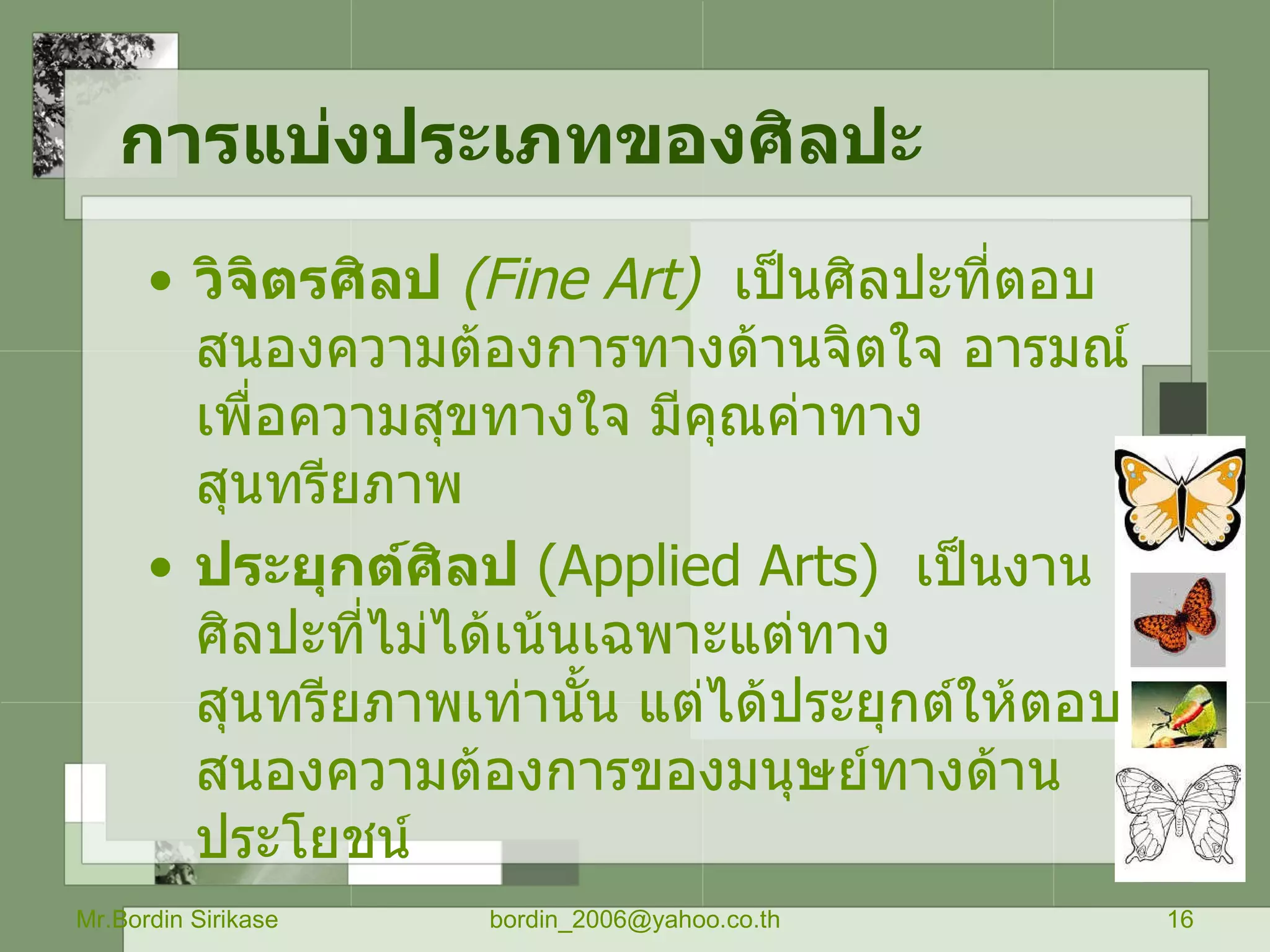 การแบ่งประเภทของศิลปะ   วิจิตรศิลป   ( Fine Art)   เป็นศิลปะที่ตอบสนองความต้องการทางด้านจิตใจ อารมณ์ เพื่อความสุขทางใจ มีคุณค่าทางสุนทรียภาพ ประยุกต์ศิลป   ( Applied Arts)  เป็นงานศิลปะที่ไม่ได้เน้นเฉพาะแต่ทางสุนทรียภาพเท่านั้น แต่ได้ประยุกต์ให้ตอบสนองความต้องการของมนุษย์ทางด้านประโยชน์   Mr.Bordin Sirikase [email_address] 