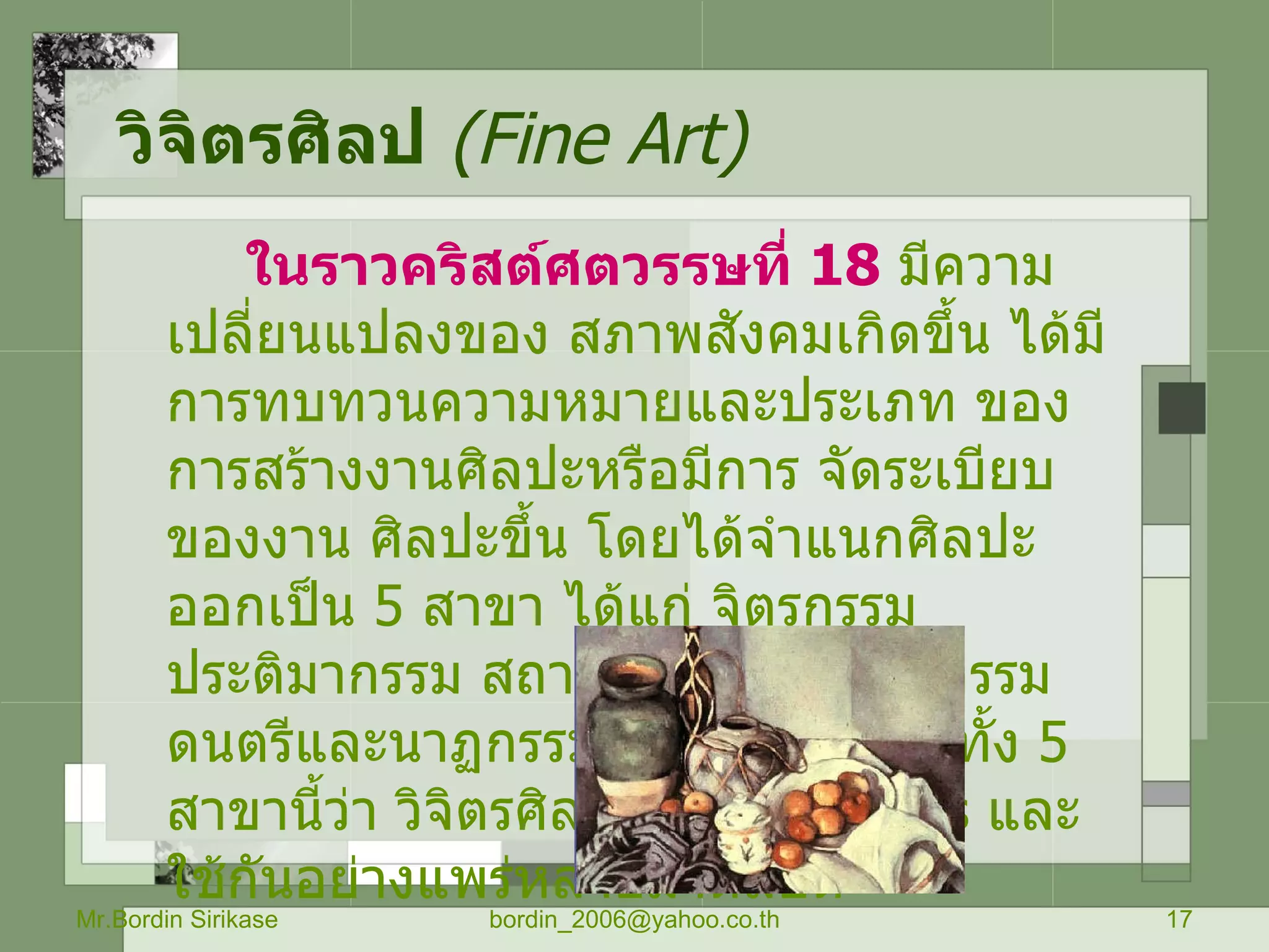 วิจิตรศิลป   ( Fine Art) ในราวคริสต์ศตวรรษที่  18   มีความเปลี่ยนแปลงของ สภาพสังคมเกิดขึ้น ได้มีการทบทวนความหมายและประเภท ของการสร้างงานศิลปะหรือมีการ จัดระเบียบของงาน ศิลปะขึ้น โดยได้จำแนกศิลปะออกเป็น  5   สาขา ได้แก่ จิตรกรรม ประติมากรรม สถาปัตยกรรม วรรณกรรม ดนตรีและนาฏกรรม และเรียกศิลปะทั้ง  5   สาขานี้ว่า วิจิตรศิลป์ หรือ  Fine Arts  และใช้กันอย่างแพร่หลายมาตลอด  Mr.Bordin Sirikase [email_address] 