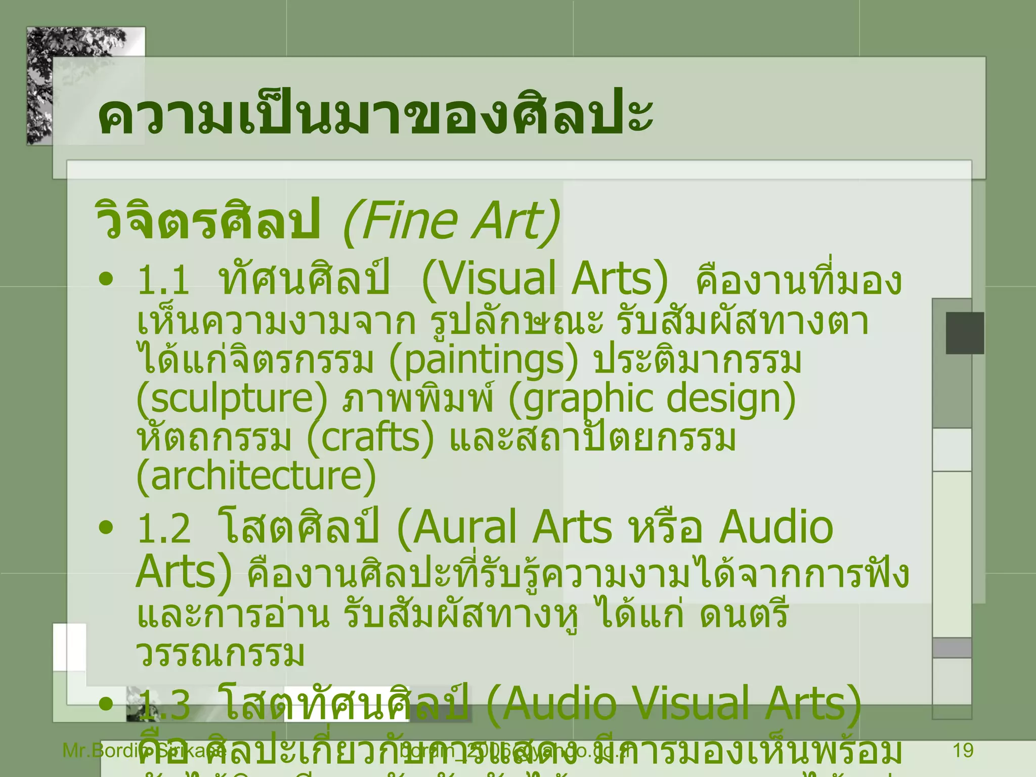 ความเป็นมาของศิลปะ   วิจิตรศิลป   ( Fine Art)   1.1  ทัศนศิลป์  ( Visual Arts)   คืองานที่มองเห็นความงามจาก รูปลักษณะ รับสัมผัสทางตา ได้แก่จิตรกรรม  ( paintings)  ประติมากรรม  ( sculpture)  ภาพพิมพ์  ( graphic design)  หัตถกรรม  ( crafts)  และสถาปัตยกรรม  ( architecture)  1.2  โสตศิลป์  ( Aural Arts  หรือ  Audio Arts)   คืองานศิลปะที่รับรู้ความงามได้จากการฟังและการอ่าน รับสัมผัสทางหู ได้แก่ ดนตรี วรรณกรรม  1.3  โสตทัศนศิลป์  ( Audio Visual Arts)  คือ  ศิลปะเกี่ยวกับการแสดง มีการมองเห็นพร้อมกับได้ยินเสียง  รับสัมผัสได้ทางตาและหู  ได้แก่  นาฎกรรม ภาพยนตร์ โทรทัศน์ Mr.Bordin Sirikase [email_address] 
