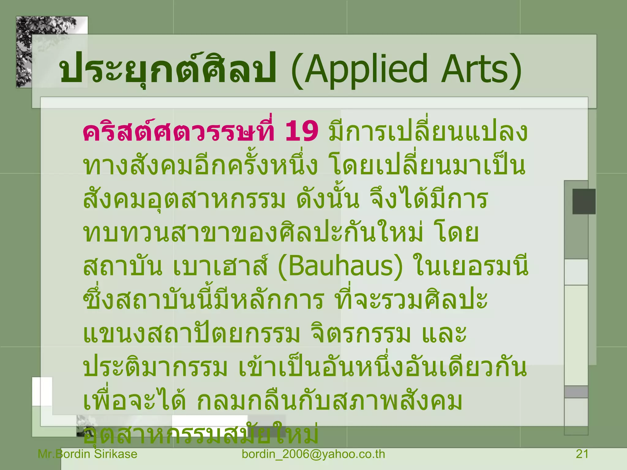 ประยุกต์ศิลป   ( Applied Arts) คริสต์ศตวรรษที่  19   มีการเปลี่ยนแปลงทางสังคมอีกครั้งหนึ่ง โดยเปลี่ยนมาเป็น สังคมอุตสาหกรรม ดังนั้น จึงได้มีการทบทวนสาขาของศิลปะกันใหม่ โดยสถาบัน เบาเฮาส์  ( Bauhaus )  ในเยอรมนี ซึ่งสถาบันนี้มีหลักการ ที่จะรวมศิลปะ แขนงสถาปัตยกรรม จิตรกรรม และประติมากรรม เข้าเป็นอันหนึ่งอันเดียวกัน เพื่อจะได้ กลมกลืนกับสภาพสังคม อุตสาหกรรมสมัยใหม่ Mr.Bordin Sirikase [email_address] 
