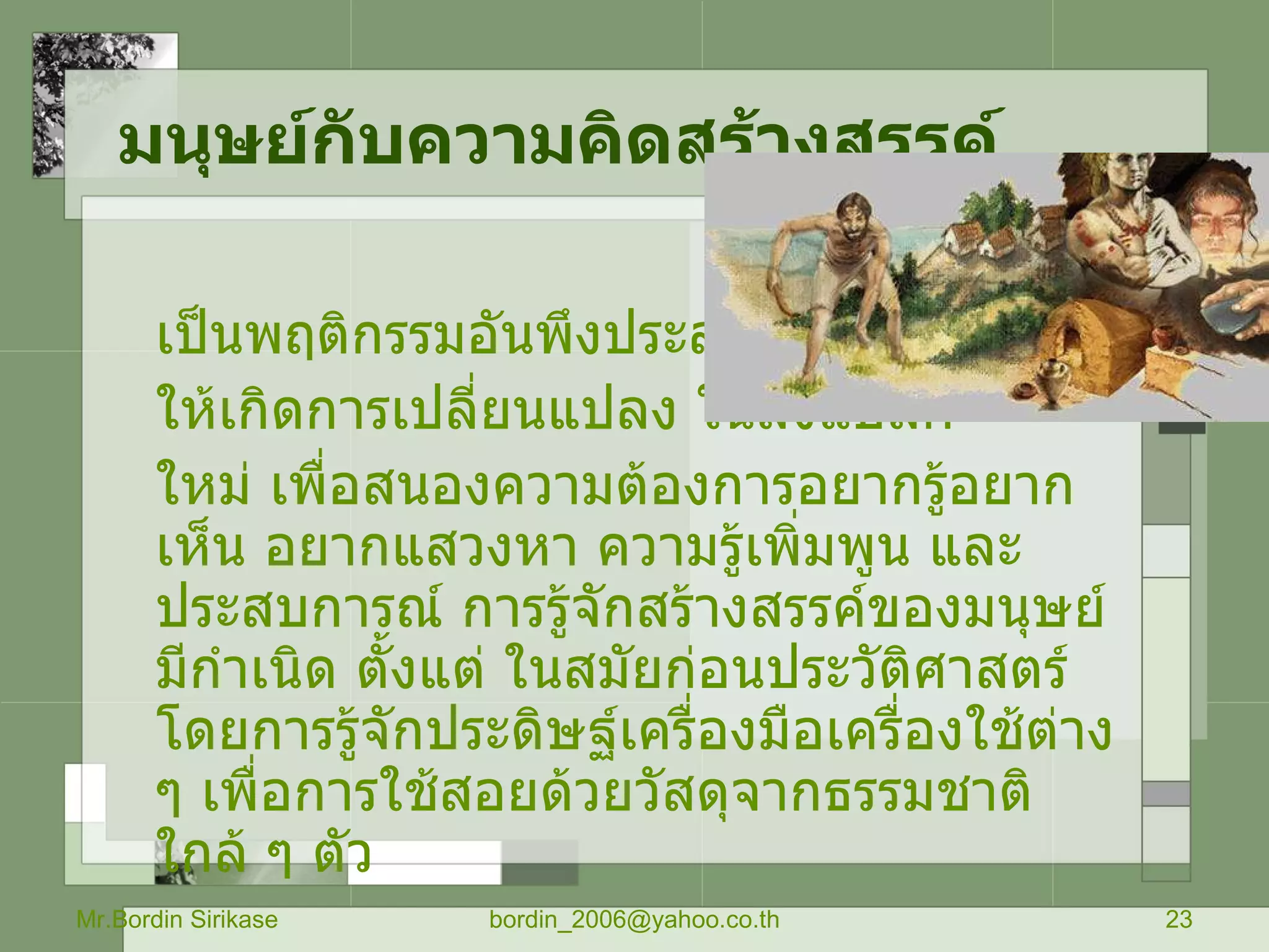 มนุษย์กับความคิดสร้างสรรค์   เป็นพฤติกรรมอันพึงประสงค์ที่ก่อ ให้เกิดการเปลี่ยนแปลง ในสิ่งแปลก ใหม่ เพื่อสนองความต้องการอยากรู้อยากเห็น อยากแสวงหา ความรู้เพิ่มพูน และประสบการณ์ การรู้จักสร้างสรรค์ของมนุษย์มีกำเนิด ตั้งแต่ ในสมัยก่อนประวัติศาสตร์ โดยการรู้จักประดิษฐ์เครื่องมือเครื่องใช้ต่าง ๆ เพื่อการใช้สอยด้วยวัสดุจากธรรมชาติใกล้ ๆ ตัว Mr.Bordin Sirikase [email_address] 