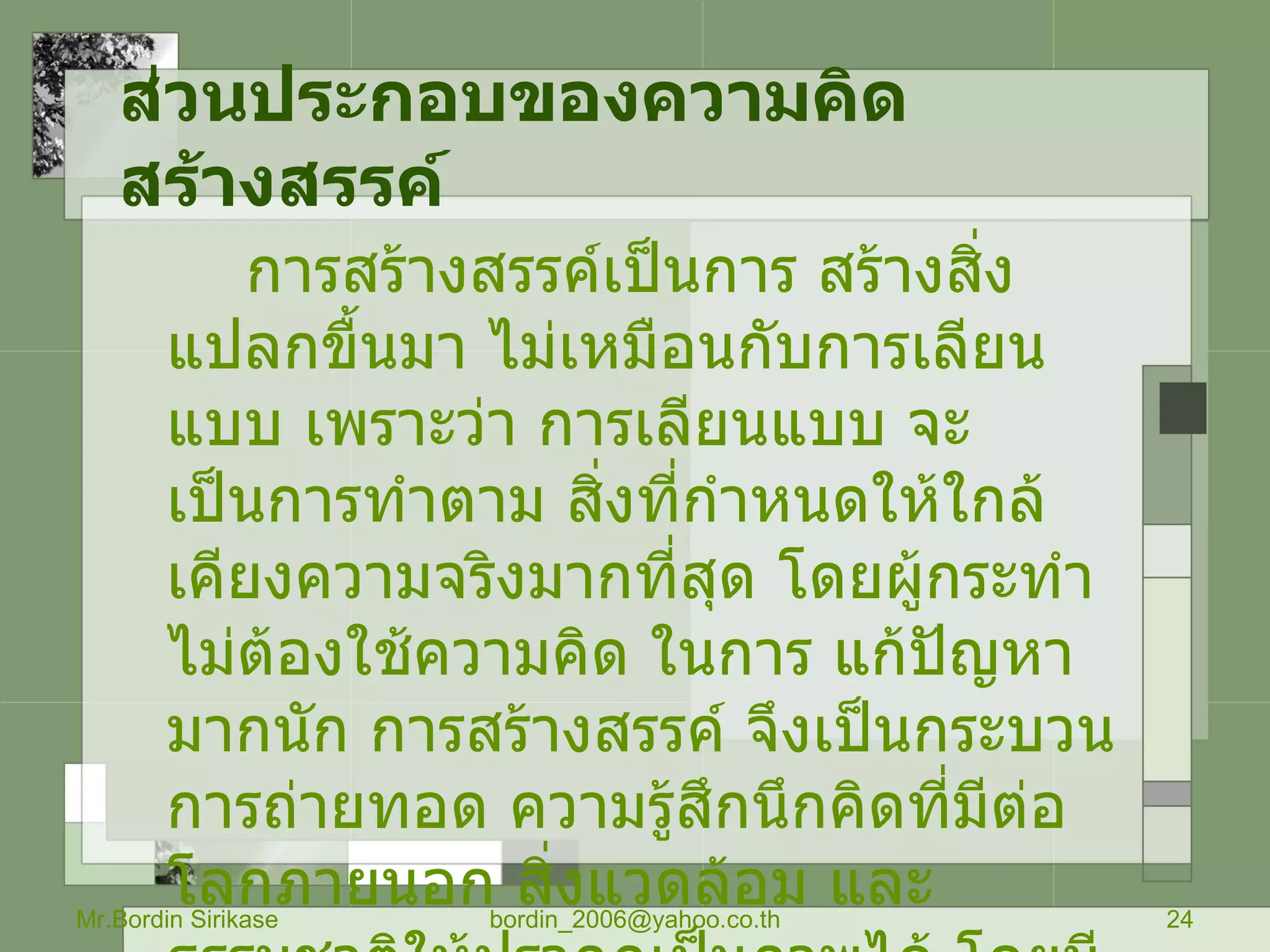 ส่วนประกอบของความคิดสร้างสรรค์   การสร้างสรรค์เป็นการ สร้างสิ่งแปลกขื้นมา ไม่เหมือนกับการเลียนแบบ เพราะว่า การเลียนแบบ จะเป็นการทำตาม สิ่งที่กำหนดให้ใกล้เคียงความจริงมากที่สุด โดยผู้กระทำไม่ต้องใช้ความคิด ในการ แก้ปัญหามากนัก การสร้างสรรค์ จึงเป็นกระบวนการถ่ายทอด ความรู้สึกนึกคิดที่มีต่อ โลกภายนอก สิ่งแวดล้อม และธรรมชาติให้ปรากฏเป็นภาพได้ โดยมีส่วนประกอบที่สำคัญ ของการ สร้างสรรค์  3   ประการ คือ Mr.Bordin Sirikase [email_address] 
