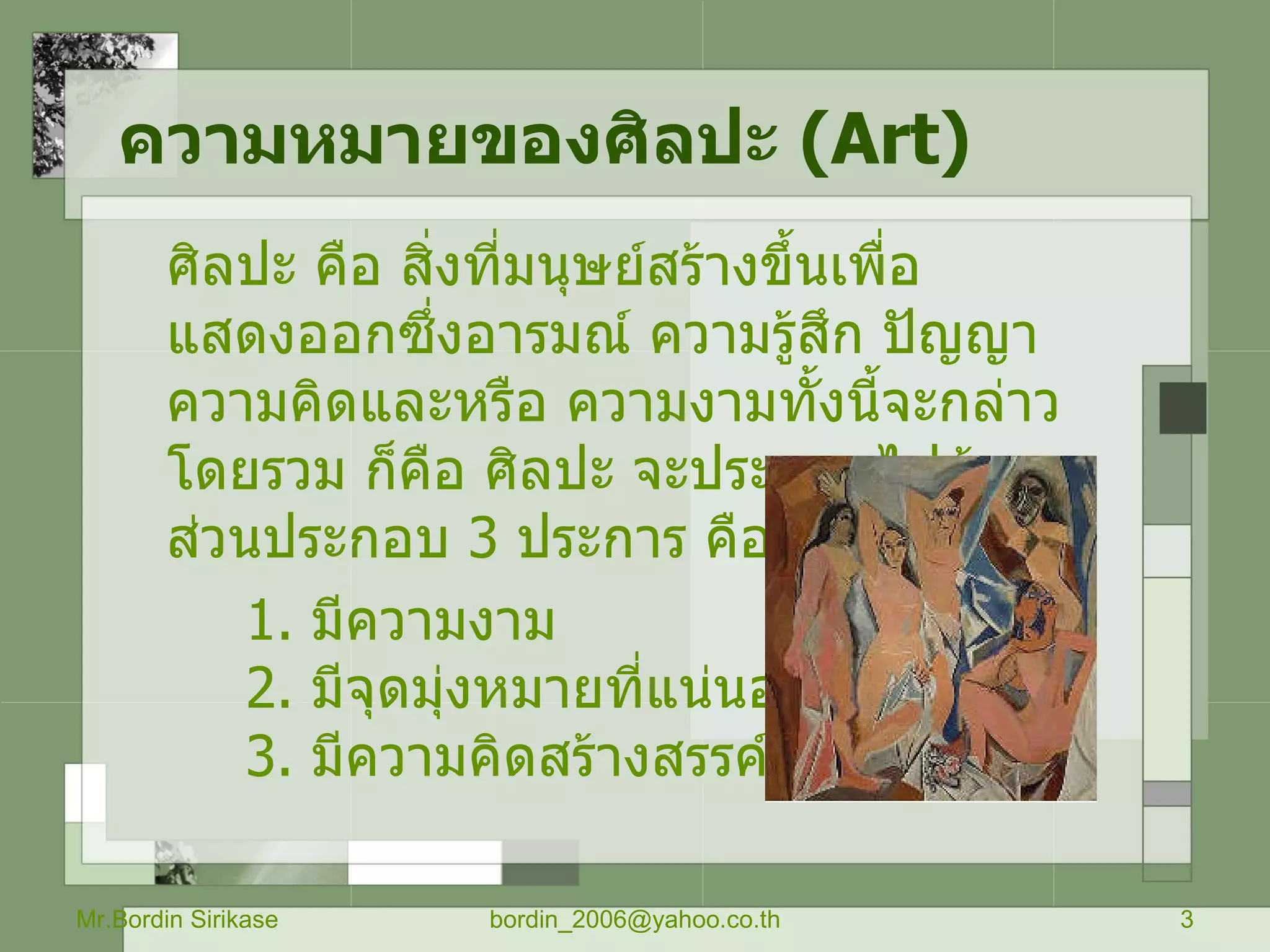 ความหมายของศิลปะ  ( Art) ศิลปะ คือ สิ่งที่มนุษย์สร้างขึ้นเพื่อแสดงออกซึ่งอารมณ์ ความรู้สึก ปัญญา ความคิดและหรือ ความงามทั้งนี้จะกล่าว โดยรวม ก็คือ ศิลปะ จะประกอบไปด้วย ส่วนประกอบ  3   ประการ คือ 1 .  มีความงาม 2 .  มีจุดมุ่งหมายที่แน่นอน 3 .  มีความคิดสร้างสรรค์  Mr.Bordin Sirikase [email_address] 