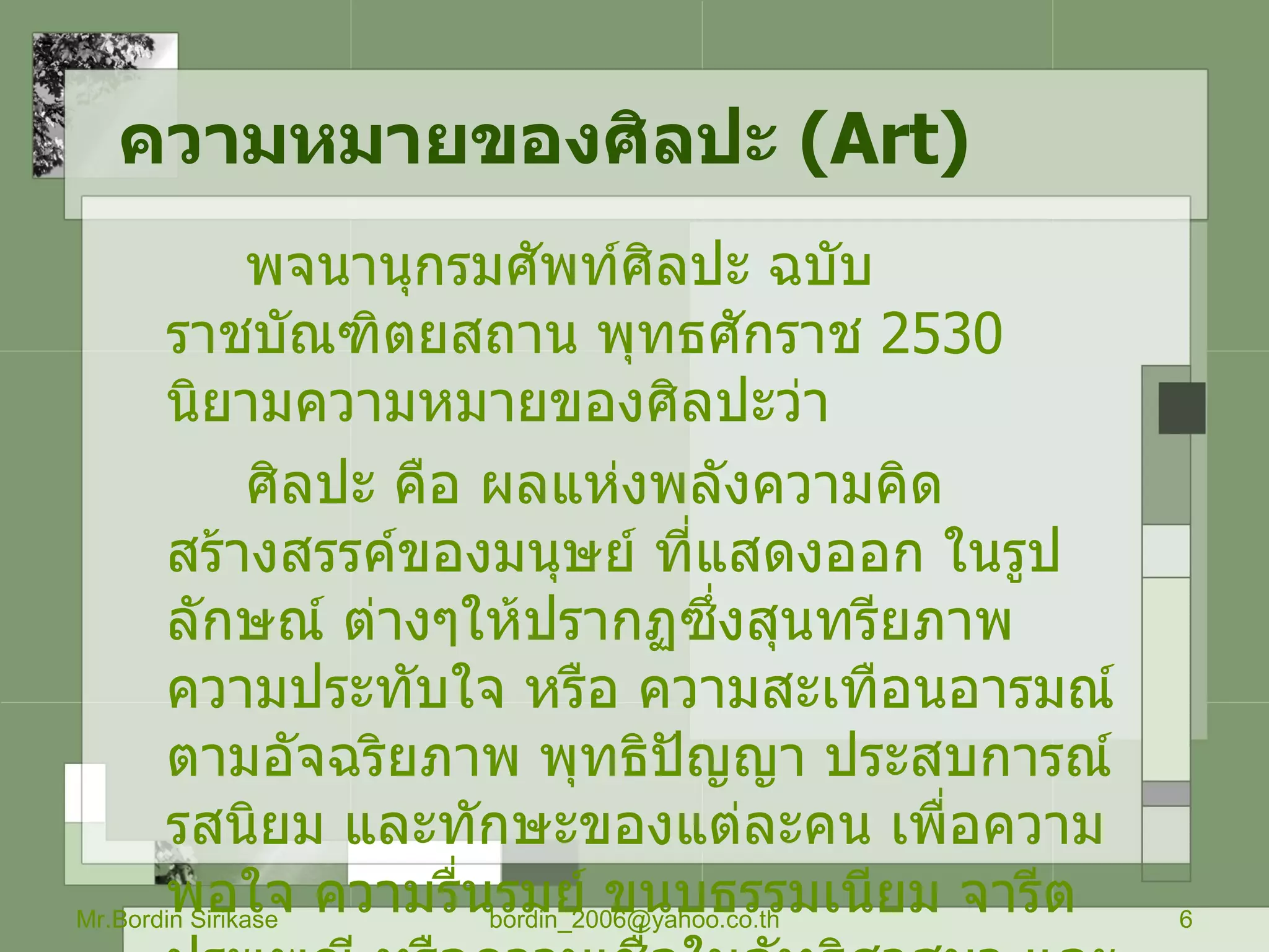 ความหมายของศิลปะ  ( Art) พจนานุกรมศัพท์ศิลปะ ฉบับราชบัณฑิตยสถาน พุทธศักราช  2530   นิยามความหมายของศิลปะว่า ศิลปะ คือ ผลแห่งพลังความคิดสร้างสรรค์ของมนุษย์ ที่แสดงออก ในรูปลักษณ์ ต่างๆให้ปรากฏซึ่งสุนทรียภาพความประทับใจ หรือ ความสะเทือนอารมณ์ ตามอัจฉริยภาพ พุทธิปัญญา ประสบการณ์ รสนิยม และทักษะของแต่ละคน เพื่อความพอใจ ความรื่นรมย์ ขนบธรรมเนียม จารีต ประเพณี หรือความเชื่อในลัทธิศาสนา และกล่าวว่า ศิลปะแบ่งออกเป็น  2   ประเภทใหญ่ ๆ คือ  วิจิตรศิลป์  ( Fine Art )   กับประยุกต์ศิลป์  ( Applied Art ) Mr.Bordin Sirikase [email_address] 