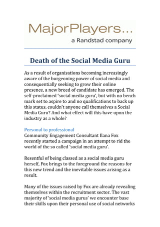 Death of the Social Media Guru
As a result of organisations becoming increasingly
aware of the burgeoning power of social media and
consequentially seeking to grow their online
presence, a new breed of candidate has emerged. The
self-proclaimed ‘social media guru’, but with no bench
mark set to aspire to and no qualifications to back up
this status, couldn't anyone call themselves a Social
Media Guru? And what effect will this have upon the
industry as a whole?

Personal to professional
Community Engagement Consultant Ilana Fox
recently started a campaign in an attempt to rid the
world of the so called ‘social media guru’.

Resentful of being classed as a social media guru
herself, Fox brings to the foreground the reasons for
this new trend and the inevitable issues arising as a
result.

Many of the issues raised by Fox are already revealing
themselves within the recruitment sector. The vast
majority of ‘social media gurus’ we encounter base
their skills upon their personal use of social networks
 