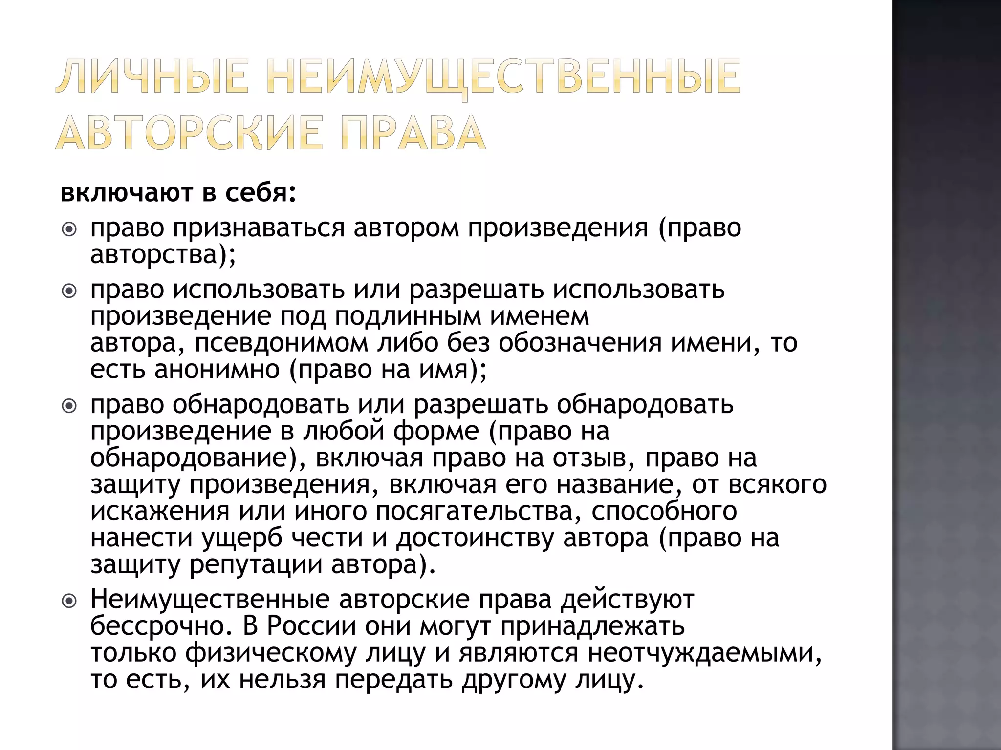 Личные неимущественные авторские прававключают в себя:право признаваться автором произведения (право авторства);право использовать или разрешать использовать произведение под подлинным именем автора, псевдонимом либо без обозначения имени, то есть анонимно (право на имя);право обнародовать или разрешать обнародовать произведение в любой форме (право на обнародование), включая право на отзыв, право на защиту произведения, включая его название, от всякого искажения или иного посягательства, способного нанести ущерб чести и достоинству автора (право на защиту репутации автора).Неимущественные авторские права действуют бессрочно. В России они могут принадлежать только физическому лицу и являются неотчуждаемыми, то есть, их нельзя передать другому лицу.