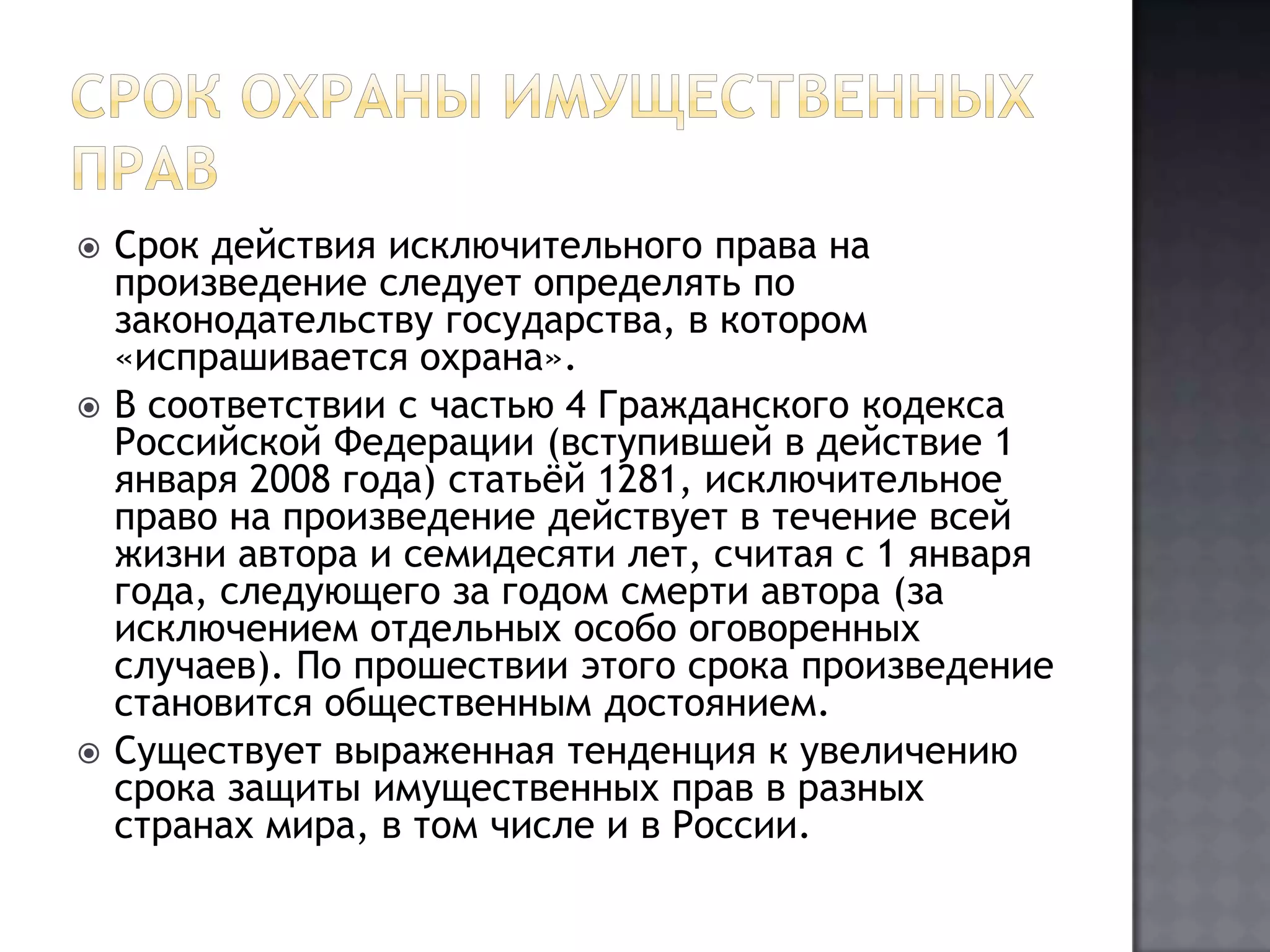 Срок охраны имущественных правСрок действия исключительного права на произведение следует определять по законодательству государства, в котором «испрашивается охрана».В соответствии с частью 4 Гражданского кодекса Российской Федерации (вступившей в действие 1 января 2008 года) статьёй 1281, исключительное право на произведение действует в течение всей жизни автора и семидесяти лет, считая с 1 января года, следующего за годом смерти автора (за исключением отдельных особо оговоренных случаев). По прошествии этого срока произведение становится общественным достоянием.Существует выраженная тенденция к увеличению срока защиты имущественных прав в разных странах мира, в том числе и в России.