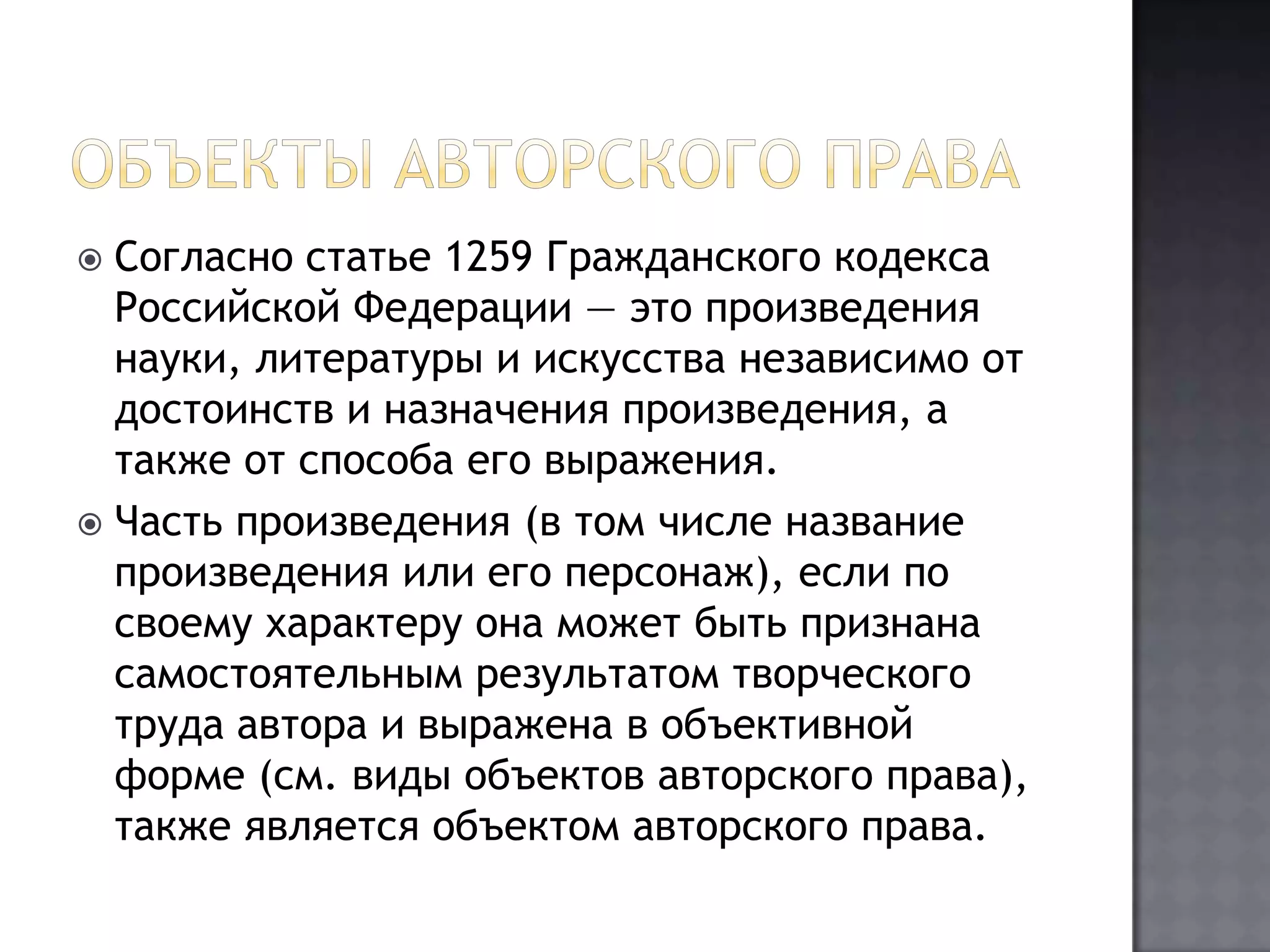 Объекты авторского праваСогласно статье 1259 Гражданского кодекса Российской Федерации — это произведения науки, литературы и искусства независимо от достоинств и назначения произведения, а также от способа его выражения.Часть произведения (в том числе название произведения или его персонаж), если по своему характеру она может быть признана самостоятельным результатом творческого труда автора и выражена в объективной форме (см. виды объектов авторского права), также является объектом авторского права.
