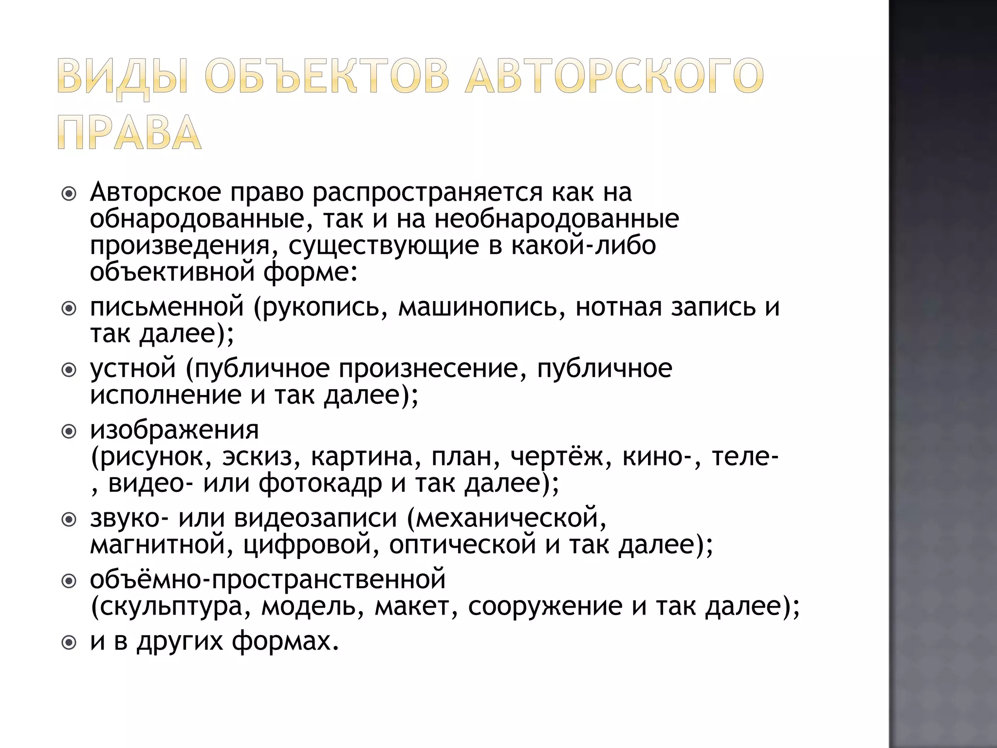 Виды объектов авторского праваАвторское право распространяется как на обнародованные, так и на необнародованные произведения, существующие в какой-либо объективной форме:письменной (рукопись, машинопись, нотная запись и так далее);устной (публичное произнесение, публичное исполнение и так далее);изображения (рисунок, эскиз, картина, план, чертёж, кино-, теле-, видео- или фотокадр и так далее);звуко- или видеозаписи (механической, магнитной, цифровой, оптической и так далее);объёмно-пространственной (скульптура, модель, макет, сооружение и так далее);и в других формах.