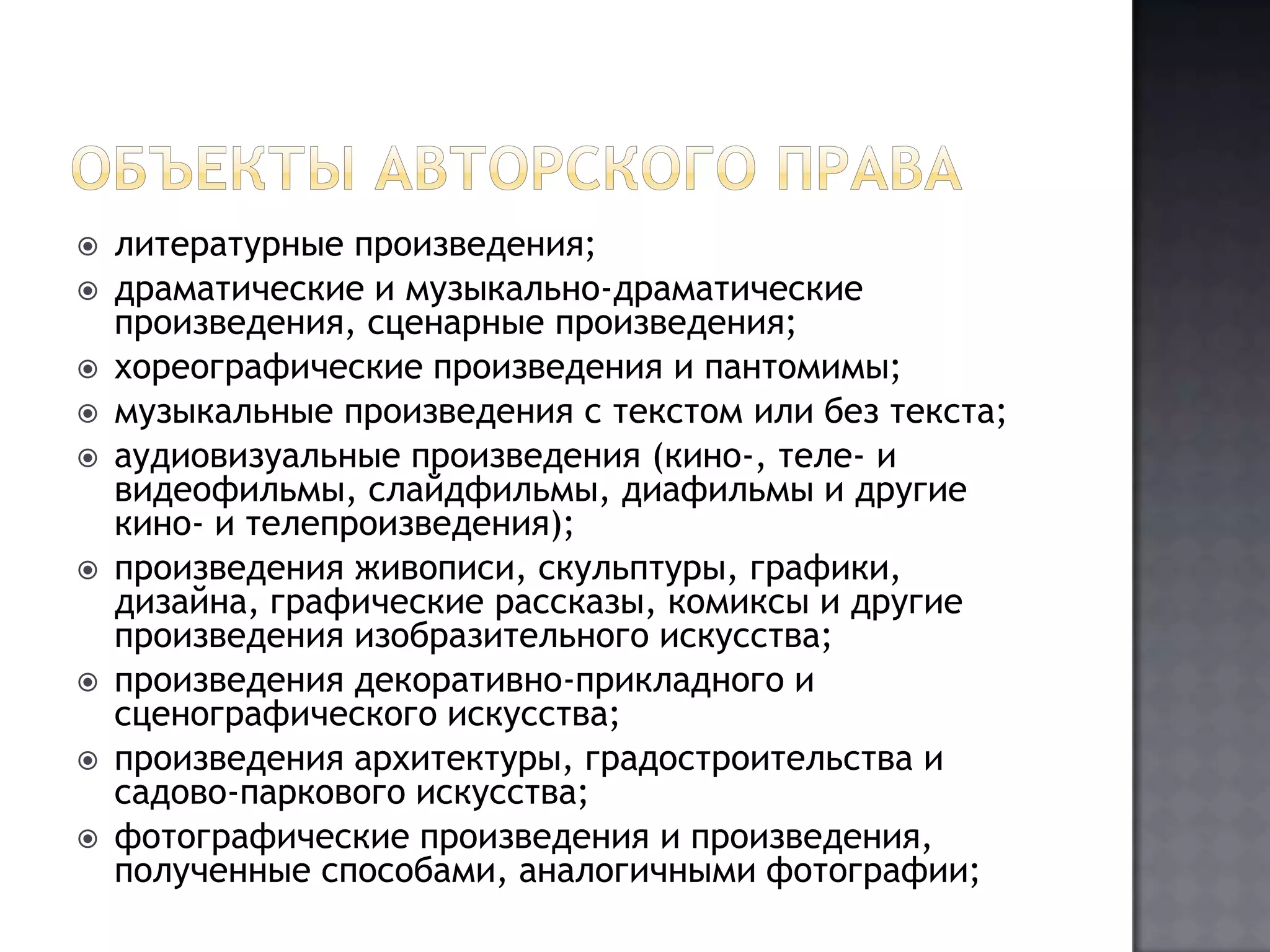 Объекты авторского правалитературные произведения;драматические и музыкально-драматические произведения, сценарные произведения;хореографические произведения и пантомимы;музыкальные произведения с текстом или без текста;аудиовизуальные произведения (кино-, теле- и видеофильмы, слайдфильмы, диафильмы и другие кино- и телепроизведения);произведения живописи, скульптуры, графики, дизайна, графические рассказы, комиксы и другие произведения изобразительного искусства;произведения декоративно-прикладного и сценографического искусства;произведения архитектуры, градостроительства и садово-паркового искусства;фотографические произведения и произведения, полученные способами, аналогичными фотографии;
