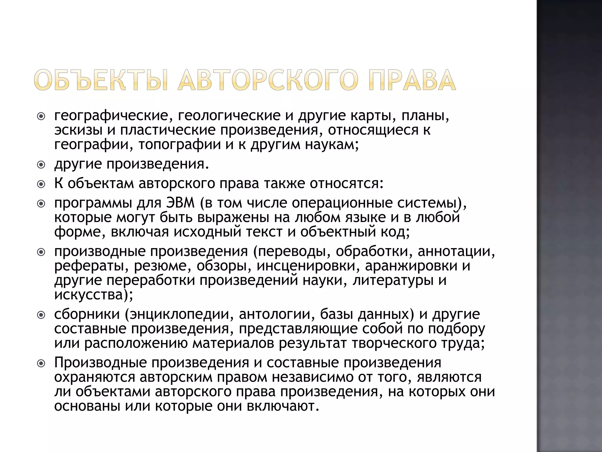 Объекты авторского правагеографические, геологические и другие карты, планы, эскизы и пластические произведения, относящиеся к географии, топографии и к другим наукам;другие произведения.К объектам авторского права также относятся:программы для ЭВМ (в том числе операционные системы), которые могут быть выражены на любом языке и в любой форме, включая исходный текст и объектный код;производные произведения (переводы, обработки, аннотации, рефераты, резюме, обзоры, инсценировки, аранжировки и другие переработки произведений науки, литературы и искусства);сборники (энциклопедии, антологии, базы данных) и другие составные произведения, представляющие собой по подбору или расположению материалов результат творческого труда;Производные произведения и составные произведения охраняются авторским правом независимо от того, являются ли объектами авторского права произведения, на которых они основаны или которые они включают.
