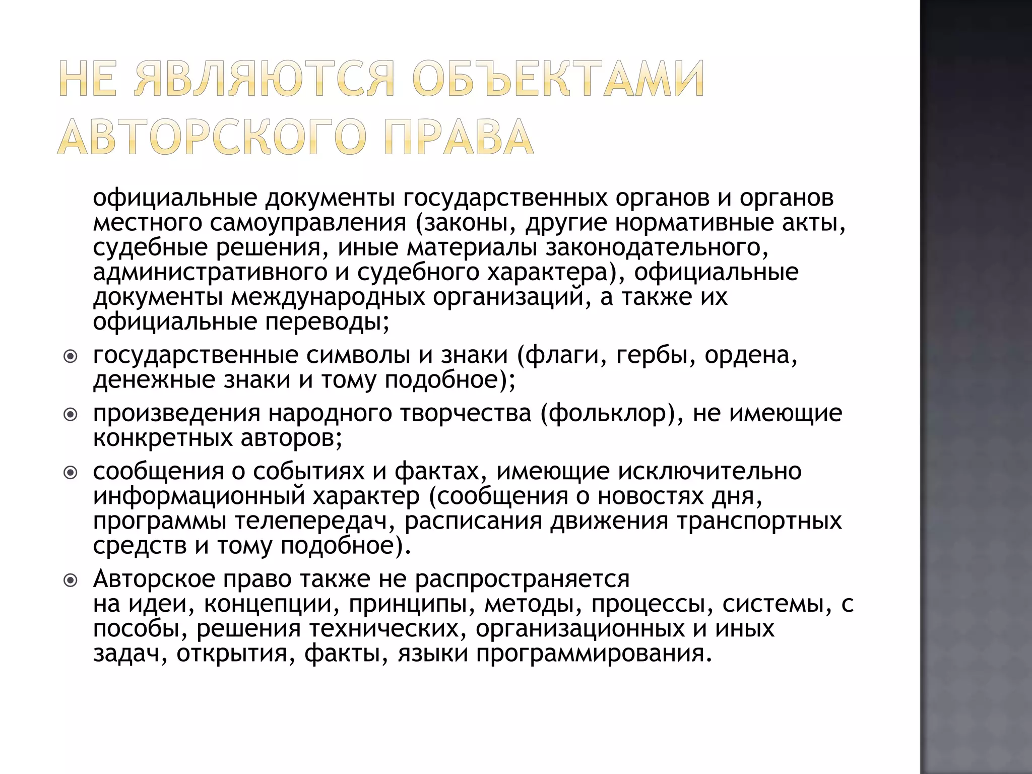 Не являются объектами авторского права	официальные документы государственных органов и органов местного самоуправления (законы, другие нормативные акты, судебные решения, иные материалы законодательного, административного и судебного характера), официальные документы международных организаций, а также их официальные переводы;государственные символы и знаки (флаги, гербы, ордена, денежные знаки и тому подобное);произведения народного творчества (фольклор), не имеющие конкретных авторов;сообщения о событиях и фактах, имеющие исключительно информационный характер (сообщения о новостях дня, программы телепередач, расписания движения транспортных средств и тому подобное).Авторское право также не распространяется на идеи, концепции, принципы, методы, процессы, системы, способы, решения технических, организационных и иных задач, открытия, факты, языки программирования.