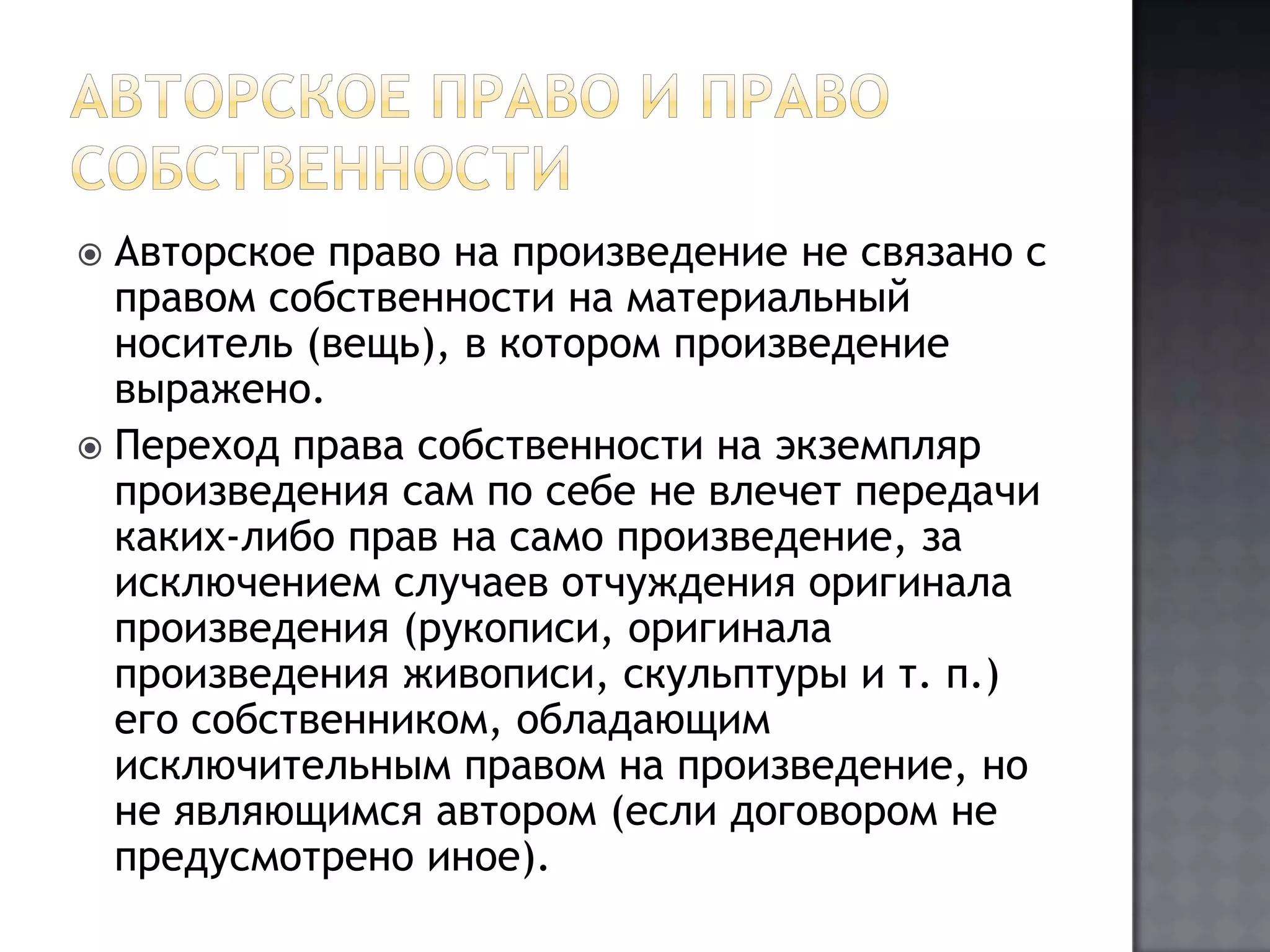 Авторское право и право собственностиАвторское право на произведение не связано с правом собственности на материальный носитель (вещь), в котором произведение выражено.Переход права собственности на экземпляр произведения сам по себе не влечет передачи каких-либо прав на само произведение, за исключением случаев отчуждения оригинала произведения (рукописи, оригинала произведения живописи, скульптуры и т. п.) его собственником, обладающим исключительным правом на произведение, но не являющимся автором (если договором не предусмотрено иное).