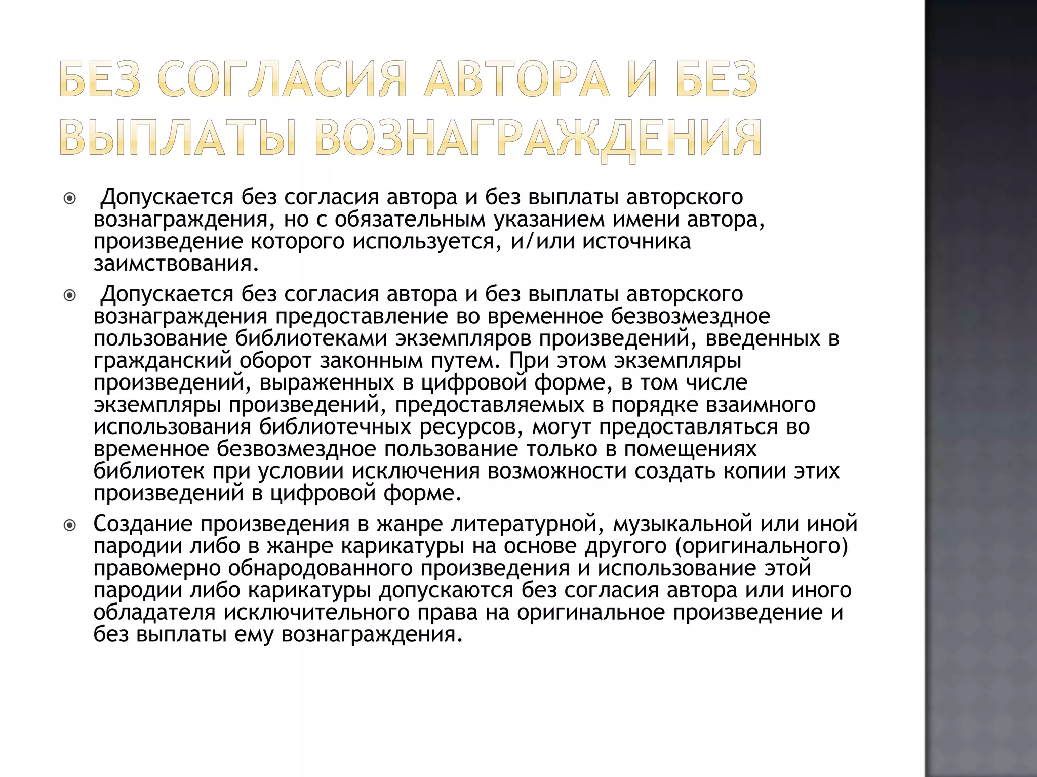 Без согласия автора и без выплаты вознаграждения Допускается без согласия автора и без выплаты авторского вознаграждения, но с обязательным указанием имени автора, произведение которого используется, и/или источника заимствования. Допускается без согласия автора и без выплаты авторского вознаграждения предоставление во временное безвозмездное пользование библиотеками экземпляров произведений, введенных в гражданский оборот законным путем. При этом экземпляры произведений, выраженных в цифровой форме, в том числе экземпляры произведений, предоставляемых в порядке взаимного использования библиотечных ресурсов, могут предоставляться во временное безвозмездное пользование только в помещениях библиотек при условии исключения возможности создать копии этих произведений в цифровой форме.Создание произведения в жанре литературной, музыкальной или иной пародии либо в жанре карикатуры на основе другого (оригинального) правомерно обнародованного произведения и использование этой пародии либо карикатуры допускаются без согласия автора или иного обладателя исключительного права на оригинальное произведение и без выплаты ему вознаграждения.