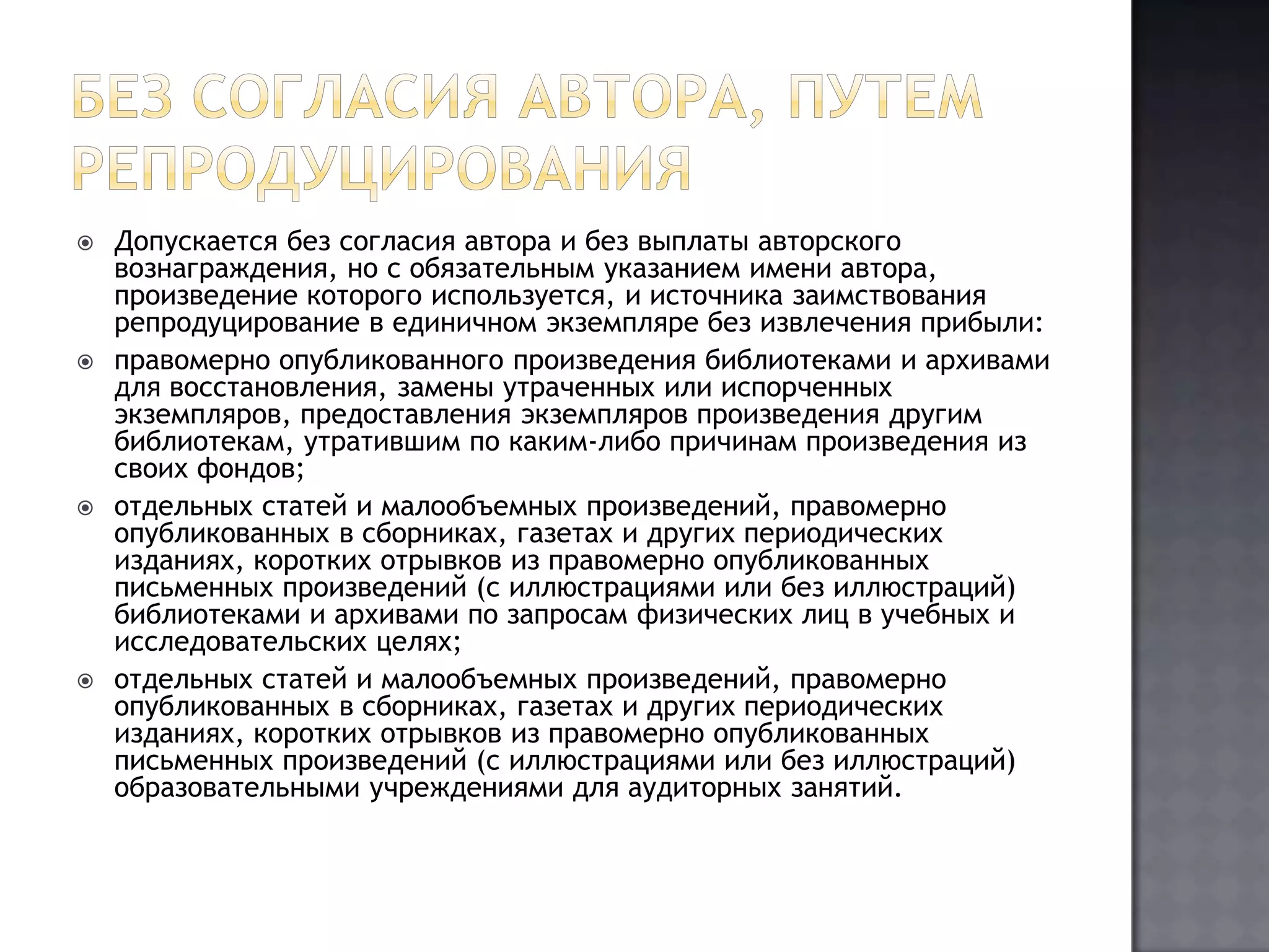 Без согласия автора, путем репродуцированияДопускается без согласия автора и без выплаты авторского вознаграждения, но с обязательным указанием имени автора, произведение которого используется, и источника заимствования репродуцирование в единичном экземпляре без извлечения прибыли:правомерно опубликованного произведения библиотеками и архивами для восстановления, замены утраченных или испорченных экземпляров, предоставления экземпляров произведения другим библиотекам, утратившим по каким-либо причинам произведения из своих фондов;отдельных статей и малообъемных произведений, правомерно опубликованных в сборниках, газетах и других периодических изданиях, коротких отрывков из правомерно опубликованных письменных произведений (с иллюстрациями или без иллюстраций) библиотеками и архивами по запросам физических лиц в учебных и исследовательских целях;отдельных статей и малообъемных произведений, правомерно опубликованных в сборниках, газетах и других периодических изданиях, коротких отрывков из правомерно опубликованных письменных произведений (с иллюстрациями или без иллюстраций) образовательными учреждениями для аудиторных занятий.