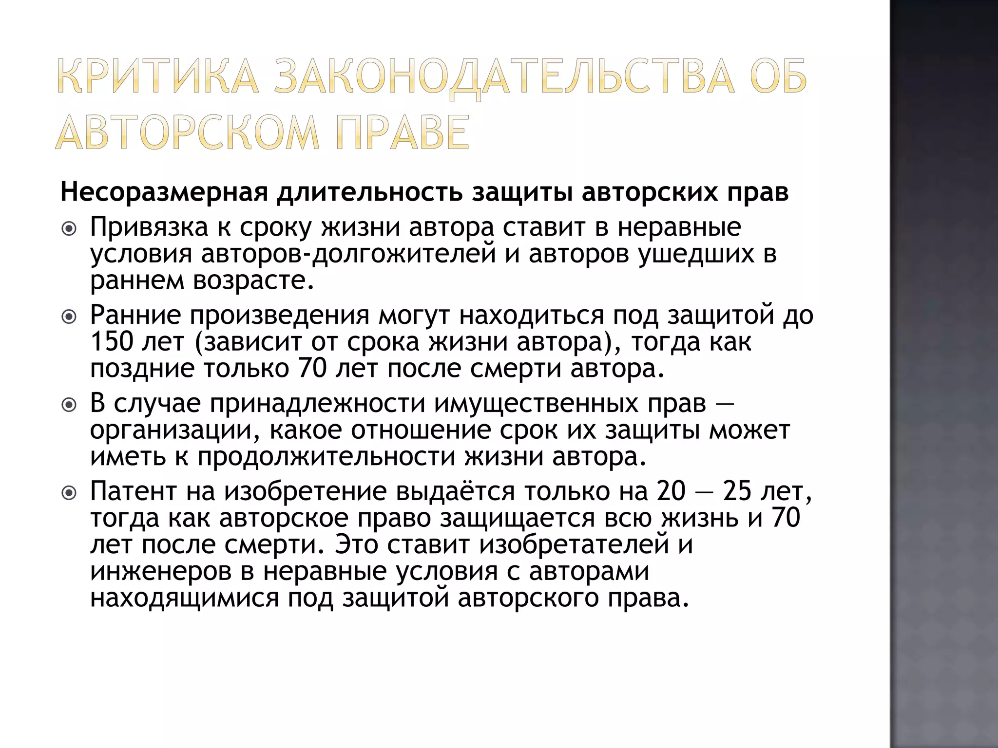 Критика законодательства об авторском правеНесоразмерная длительность защиты авторских правПривязка к сроку жизни автора ставит в неравные условия авторов-долгожителей и авторов ушедших в раннем возрасте.Ранние произведения могут находиться под защитой до 150 лет (зависит от срока жизни автора), тогда как поздние только 70 лет после смерти автора.В случае принадлежности имущественных прав — организации, какое отношение срок их защиты может иметь к продолжительности жизни автора.Патент на изобретение выдаётся только на 20 — 25 лет, тогда как авторское право защищается всю жизнь и 70 лет после смерти. Это ставит изобретателей и инженеров в неравные условия с авторами находящимися под защитой авторского права.